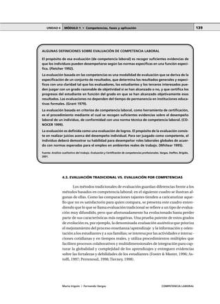 MÓDULO 1 • Competencias, fases y aplicaciónUNIDAD 4
María Irigoin | Fernando Vargas COMPETENCIA LABORAL
139
ALGUNAS DEFINICIONES SOBRE EVALUACIÓN DE COMPETENCIA LABORAL
El propósito de esa evaluación (de competencia laboral) es recoger suficientes evidencias de
que los individuos pueden desempeñarse según las normas específicas en una función especí-
fica. (Fletcher 1992).
La evaluación basada en las competencias es una modalidad de evaluación que se deriva de la
especificación de un conjunto de resultados, que determina los resultados generales y especí-
ficos con una claridad tal que los evaluadores, los estudiantes y los terceros interesados pue-
den juzgar con un grado razonable de objetividad si se han alcanzado o no, y que certifica los
progresos del estudiante en función del grado en que se han alcanzado objetivamente esos
resultados. Las evaluaciones no dependen del tiempo de permanencia en instituciones educa-
tivas formales. (Grant 1979).
La evaluación basada en criterios de competencia laboral, como herramienta de certificación,
es el procedimiento mediante el cual se recogen suficientes evidencias sobre el desempeño
laboral de un individuo, de conformidad con una norma técnica de competencia laboral. (CO-
NOCER 1999).
La evaluación es definida como una evaluación de logros. El propósito de la evaluación consis-
te en realizar juicios acerca del desempeño individual. Para ser juzgado como competente, el
individuo deberá demostrar su habilidad para desempeñar roles laborales globales de acuer-
do con normas esperadas para el empleo en ambientes reales de trabajo. (Whitear 1995).
Fuente: Análisis cualitativo del trabajo. Evaluación y Certificación de competencias profesionales, Vargas, Steffen, Brígido,
2001.
4.3. EVALUACIÓN TRADICIONAL VS. EVALUACIÓN POR COMPETENCIAS
Los métodos tradicionales de evaluación guardan diferencias frente a los
métodos basados en competencia laboral; en el siguiente cuadro se ilustran al-
gunas de ellas. Como las comparaciones tajantes tienden a caricaturizar aque-
llo que no es satisfactorio para quien compara, se presenta este cuadro enten-
diendo que lo que se llama evaluación tradicional se refiere a un tipo de evalua-
ción muy difundido, pero que afortunadamente ha evolucionado hasta perder
parte de sus características más negativas. Una prueba patente de estos grados
de evolución es, por ejemplo, la denominada evaluación auténtica que prioriza
el mejoramiento del proceso enseñanza/aprendizaje y la información y orien-
tación a los estudiantes y a sus familias; se interesa por las actividades e interac-
ciones cotidianas y en tiempos reales, y utiliza procedimientos múltiples que
faciliten procesos colaborativos y multidimensionales de integración para cap-
turar la globalidad y complejidad de los aprendizajes y entreguen evidencias
sobre las fortalezas y debilidades de los estudiantes (Foster & Master, 1996; As-
tolfi, 1997; Perrenoud, 1998; Tierney, 1998).
 