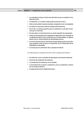 MÓDULO 1 • Competencias, fases y aplicaciónUNIDAD 4
María Irigoin | Fernando Vargas COMPETENCIA LABORAL
141
• Los estándares incluyen criterios que describen lo que se considera el tra-
bajo bien hecho
• Es individual, no se realiza comparando las personas entre sí.
• Emite un juicio sobre la persona evaluada: competente o aún no competente
• Se realiza en situaciones reales de trabajo preferentemente
• No se ciñe a un tiempo específico para su realización; es más bien un pro-
ceso que un momento.
• No está sujeta a la terminación de una acción específica de capacitación
• Incluye el reconocimiento de competencias adquiridas como resultado de
la experiencia laboral. Esta característica se ha desarrollado en algunos
países como el «reconocimiento de aprendizajes previos»
• Es una herramienta para la orientación del aprendizaje posterior de la per-
sona evaluada; como tal tiene un importante rol en el desarrollo de las
habilidades y capacidades
• Es la base para la certificación de la competencia laboral.
La evaluación por competencias tiene varios componentes básicos:
• Un referente, norma o estándar de desempeño, previamente elaborado
• El proceso de recolección de evidencias
• La comparación de evidencias con el estándar
• La formulación de un criterio: competente o aún no competente; o dentro
de una escala de dominio.
• El aseguramiento de la calidad del proceso
 