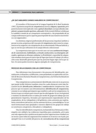 COMPETENCIA LABORAL María Irigoin | Fernando Vargas
MÓDULO 1 • Competencias, fases y aplicación UNIDAD 114
¿DE QUÉ HABLAMOS CUANDO HABLAMOS DE COMPETENCIAS?
Al consultar el Diccionario de la Lengua Española de la Real Academia
(1997), la primera acepción de competencia se asocia a disputa y oposición, pero
posteriormente está explicado como aptitud,idoneidad,correspondiendo com-
petente a proporcionado,oportuno, adecuado. El diccionarioWebster señala que
la cualidad o estado de ser competente corresponde a: «las propiedades de un
campo embrionario que lo capacita para responder de una manera característi-
ca a un organizador».
Los distintos orígenes profesionales de las personas impulsan también a
pensar en otras acepciones del concepto de competencia, tales como la compe-
tencia en los negocios o la competencia de un determinado Tribunal Judicial, y
que no son las que utilizamos en el campo laboral y educacional.
La competencia tiene que ver en este caso con una combinación integra-
da de conocimientos, habilidades y actitudes conducentes a un desempeño ade-
cuado y oportuno en diversos contextos. La flexibilidad y capacidad de adapta-
ción resultan claves para el nuevo tipo de logro que busca el trabajo y la educa-
ción como desarrollo general para que las personas hagan algo con lo que sa-
ben. En anexo podrá encontrar algunos ejemplos de competencias.
PROCESOS RELACIONADOS CON LAS COMPETENCIAS
Nos referiremos muy brevemente a los procesos de identificación, nor-
malización, evaluación y certificación, como preámbulo a su aplicación a la Ges-
tión de Recursos Humanos Basada en Competencias y a la Formación Basada en
Competencias.
Una competencia es primeramente identificada como tal en un proceso
que puede recibir distintos nombres entre los cuales destacan como más fre-
cuentes los de identificación, definición o construcción de competencias. Este
proceso que en nuestro caso denominaremos Identificación de competencias,
consiste en un trabajo participativo que establece cuál será la competencia y la
forma en que se evaluará para conocer que ha sido lograda. En un nivel general
o sistémico la identificación se realiza por medio de grupos de trabajo que son
generalmente tripartitos, formados por representantes especializados de los
empleadores, de los trabajadores y del gobierno, como asimismo por especia-
listas conocedores del sector y de las materias técnicas y metodológicas. En un
nivel institucional (más apropiado a nuestros objetivos) los grupos de trabajo
se constituyen con gestores, educadores y trabajadores.
Una vez identificada la competencia, incluyendo los criterios para el des-
empeño con calidad y las evidencias requeridas para constatarla, ¿sirve para
una sola organización o podría servir para muchas organizaciones similares en
un sector o para todas las organizaciones similares en el sector o en el país, por
ejemplo? Este es el sentido del proceso de normalización de las competencias
 
