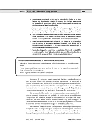 MÓDULO 1 • Competencias, fases y aplicaciónUNIDAD 4
María Irigoin | Fernando Vargas COMPETENCIA LABORAL
145
• La norma de competencia incluye por los menos la descripción de un logro
laboral que el trabajador es capaz de obtener, descrito bajo la estructura
de un verbo (la acción), un objeto (sobre el que recae la acción) y una
condicionante del resultado obtenido.
• La norma incluye también la especificación del campo o rango de aplicación de
la misma. Esta es una descripción del entorno físico, materiales, herramientas
y personas que configuran el ambiente en el que el desempeño se efectúa.
• Adicionalmente se especifican las características de calidad que debe te-
ner el desempeño. Estos son los llamados criterios de desempeño que con-
forman la descripción de los atributos del elemento de competencia.
• Los criterios de desempeño se corroboran con evidencias de desempeño.
Esto es: fuentes de verificación sobre la calidad del logro laboral que la
competencia permite obtener. Es así como cada criterio debe tener por lo
menos una evidencia para confirmarlo.
• Las evidencias pueden encontrarse en resultados físicamente constatables
o en desempeños observados, también se pueden obtener evidencias de
conocimiento preguntando al trabajador: ¿qué pasaría si....?
La norma de competencia es la mejor descripción ocupacional disponi-
ble y es la base para la capacitación y desarrollo del personal. Los estándares se
utilizan para orientar los procesos de elaboración de programas de formación,
para la certificación de las competencias y en algunos casos se han utilizado
como referentes en la selección y compensación de personal. El diagnóstico de
competencias tiene como único referente al estándar de competencia.
En resumen la EC se realiza con base en estándares de competencia defi-
nidos y por tanto se estructura por unidades de competencia. Las unidades de
competencia son partes del trabajo con significado en el desempeño del traba-
jador; son por tanto la base mínima para la capacitación y desarrollo y para la
certificación de competencia. De hecho la unidad de competencia se verifica
mediante la revisión de los elementos que la conforman, uno a uno.
En todo caso, y a fin de facilitar la comprensión del concepto, se incluye un
ejemplodenormadecompetenciaparalaocupacióndeFisioterapeuta.Nótenseen
la norma sus diferentes componentes; los criterios de desempeño, las evidencias de
desempeño y de conocimiento, el campo de aplicación y la guía para evaluación.
Algunas realizaciones profesionales en la ocupación de fisioterapeuta:
• Clasificar el estado funcional o discapacidad del paciente, utilizando las clasificaciones vi-
gentes
• Valorar la capacidad física funcional del paciente de acuerdo a los procedimientos estipula-
dos y utilizando las normas vigentes
• Definir objetivos tomando en cuenta la valoración
 