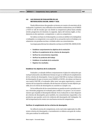 MÓDULO 1 • Competencias, fases y aplicaciónUNIDAD 4
María Irigoin | Fernando Vargas COMPETENCIA LABORAL
147
4.8 LAS ESCALAS DE EVALUACIÓN EN LAS
METODOLOGÍAS DACUM, AMOD Y SCID.
Puede diferenciarse dos grandes vertientes en cuanto a la mecánica de la
evaluación. La primera, muy utilizada en los modelos conductistas y en el AMOD
y SCID se vale de escalas que van desde la competencia plena hasta señalar
niveles progresivos de dominio; la segunda, típica del sistema inglés, se fun-
damenta en dos opciones: «competente» o «aún no competente».
Se realiza con base en el desempeño; se centra en definir si la trabajadora
o trabajador, es competente o no a partir de su actuación real en el trabajo y no
solamente con pruebas escritas o verbales sobre sus conocimientos.
LasetapasparaefectuarlaevaluaciónconbaseenelDACUM,AMOD,SCID:
• Establecer conjuntamente los objetivos de la evaluación
• Verificar el cumplimiento de los criterios de desempeño
• Verificar los conocimientos requeridos
• Verificar los productos del trabajo
• Establecer el resultado de la evaluación
• Registrar los resultados.
Establecer los objetivos de la evaluación
Evaluador y evaluado definen conjuntamente el plan de evaluación que
incluye la duración y las diferentes formas en que se verificará el cumplimiento
de los criterios de desempeño. Como la matriz DACUM no incluye evidencias
de desempeño (lo que sí ocurre con el AMOD y el SCID), al evaluar con base en
una matriz DACUM, el evaluador debe tener una gran experiencia y conoci-
miento de la ocupación evaluada a fin de hacerse un juicio, lo más objetivo po-
sible, de si el criterio de desempeño en cuestión se cumple o no.
En la verificación de los conocimientos se puede recurrir a pruebas escri-
tas o formular preguntas al evaluado para verificar si se posee o no el conoci-
miento que respalda el desempeño laboral. En la evaluación es clave disponer
de criterios de desempeño; pero también, los conocimientos requeridos y los
productos que pueden servir de evidencia del desempeño del trabajador. De
ahí la importancia de contar con una buena norma de competencia.
Verificar el cumplimiento de los criterios de desempeño
Se utiliza la norma de competencia, en la cual están registrados los dife-
rentes criterios de desempeño y normalmente se elabora una guía de evalua-
ción para realizar la verificación.
 