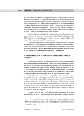 MÓDULO 1 • Competencias, fases y aplicaciónUNIDAD 1
María Irigoin | Fernando Vargas COMPETENCIA LABORAL
15
que consiste en convertir a cada competencia en una norma acordada como un
referente válido común. La competencia identificada y normalizada queda en
condiciones de ser evaluada para constatar si una persona determinada posee
o no la competencia. Esta evaluación de competencias da paso posteriormente
a la certificación que, como su nombre lo indica, consiste en el reconocimiento
formal de la competencia demostrada. Como se verá más adelante, el certifica-
do es una garantía de calidad sobre lo que la trabajadora o trabajador es capaz
de hacer y sobre las competencias que posee para ello.
El desarrollo o aprendizaje de la competencia se puede hacer a través de
la experiencia o de un proceso llamado Formación Basada en Competencias
(FBC), caracterizado principalmente porque el insumo ocupacional principal
para su diseño es el referencial de competencias.
Cuando una organización laboral amplía la incorporación de un enfoque
de competencias a todo el campo de los Recursos Humanos, incluyendo las fun-
ciones relacionadas con selección, administración, formación y desarrollo,
movilidad horizontal y vertical, remuneraciones e incentivos, podemos hablar
de una Gestión de Recursos Humanos Basada en Competencias.
CAMBIOS LABORALES EN EL SECTOR SALUD Y PROCESOS DE REFORMA
SECTORIAL2
Para argumentar a favor de la necesidad de utilizar enfoques innovado-
res en la gestión de recursos humanos, como es el caso del enfoque de compe-
tencias, que permitan intervenciones más integrales y efectivas, creemos con-
veniente revisar los principales cambios que en el mundo del trabajo en los ser-
vicios de salud han traído los procesos de reformas sectoriales. Esta revisión
servirá también como contexto a la introducción del enfoque de competencias
en la gestión y educación en servicio de los recursos humanos en salud.
El tema de los recursos humanos, y específicamente lo relativo a su ges-
tión, ha estado, hasta hace muy poco tiempo, ausente de las agendas de las re-
formas del sector salud en la mayoría de los países de la Región. Aunque es usual
encontrar expresiones de que los recursos humanos son el elemento esencial
de los sistemas de salud y un factor clave en las reformas del sector, es difícil
encontrar el tema de los recursos humanos, y sobre todo en lo relacionado a la
gestión de los mismos en los procesos de cambio de los sistemas de salud en
casi todos los países de la Región.
En todo sistema de servicios de salud, son los trabajadores de la salud
(profesionales, técnicos y auxiliares de la salud) junto a los usuarios, quienes
○ ○ ○ ○ ○ ○ ○ ○ ○ ○ ○ ○ ○ ○ ○ ○ ○ ○ ○ ○ ○ ○ ○ ○ ○ ○ ○ ○ ○ ○ ○ ○ ○ ○ ○ ○ ○ ○ ○ ○ ○ ○ ○ ○ ○
2 Esta sección sobre CAMBIOS LABORALES EN EL SECTOR SALUD Y PROCESOS DE REFORMA SECTO-
RIAL ha sido elaborada por el Dr. Pedro E. Brito, Coordinador del Programa de Desarrollo de Recursos
Humanos de la División de Desarrollo de Sistemas y Servicios de Salud de la Organización Panamericana
de la Salud (OPS/OMS).
 