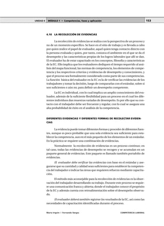 MÓDULO 1 • Competencias, fases y aplicaciónUNIDAD 4
María Irigoin | Fernando Vargas COMPETENCIA LABORAL
153
4.10 LA RECOLECCIÓN DE EVIDENCIAS
La recolección de evidencias se realiza con la perspectiva de un proceso y
no de un momento específico. Se hace en el sitio de trabajo y es llevada a cabo
por quien realice el papel de evaluador, aquel quien tenga contacto directo con
la persona evaluada y quien, por tanto, conozca el ambiente en el que se da el
desempeño y las características propias de los logros laborales que allí se dan.
El evaluador ha de estar capacitado en los conceptos, filosofía y características
de la EC. Ello implica que los evaluadores dediquen el tiempo requerido al aná-
lisis del mapa funcional, las normas de competencia, los elementos de compe-
tencia y los respectivos criterios y evidencias de desempeño y conocimiento, y
que el proceso sea formalmente considerado como parte de sus competencias.
La función básica del evaluador en la EC es la de verificar las evidencias de los
trabajadores y tomar la decisión, luego de compararlas con el estándar, sobre si
son suficientes o aún no, para definir un desempeño competente.
La EC es individual, con lo cual implica un amplio conocimiento del eva-
luador, además de la suficiente flexibilidad para un proceso en el cual los dife-
rentes individuos dan muestras variadas de desempeño. Es por ello que su con-
tacto con el trabajador debe ser frecuente y regular, con lo cual se asegura una
alta probabilidad de éxito en el análisis de la competencia.
DIFERENTES EVIDENCIAS Y DIFERENTES FORMAS DE RECOLECTAR EVIDEN-
CIAS
La evidencia puede tomar diferentes formas y proceder de diferentes fuen-
tes, aunque es poco probable que una sola evidencia sea suficiente para esta-
blecer la competencia, aun en el más pequeño de los elementos de un estándar.
En la práctica se requiere una combinación de evidencias.
Normalmente la recolección de evidencias es un proceso continuo; en
tal caso, todas las evidencias de desempeño se recogen y se acumulan en un
paquete general de evidencias. Este paquete es llamado también portafolio de
evidencias.
El evaluador debe verificar las evidencias con base en el estándar y ase-
gurarse que su cantidad y calidad sean suficientes para establecer la competen-
cia del trabajador o indicar las áreas que requieren refuerzo mediante capacita-
ción.
El método más aconsejable para la recolección de evidencias es la obser-
vación del trabajador desarrollando su trabajo. Durante este proceso se requie-
re una comunicación franca y abierta; donde el trabajador conoce el propósito
de la EC y además cuenta con retroalimentación sobre el desempeño observa-
do.
El evaluador deberá también registrar los resultados de la EC, así como las
necesidades de capacitación identificadas durante el proceso.
 