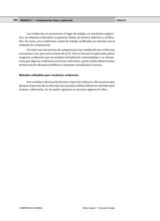 COMPETENCIA LABORAL María Irigoin | Fernando Vargas
MÓDULO 1 • Competencias, fases y aplicación UNIDAD 4154
Las evidencias se encuentran el lugar de trabajo, en resultados registra-
dos, en informes realizados; en general, deben ser hechos objetivos y verifica-
dos. En suma, son condiciones reales de trabajo verificadas en relación con el
estándar de competencia.
En todo caso, las normas de competencia han establecido las evidencias
necesarias y son, por tanto, la base de la EC. Pero si durante la aplicación piloto
surgieran evidencias que no estaban inicialmente contempladas o se demos-
trara que algunas evidencias no fueran suficientes, quien evalúe deberá tomar
atenta nota de ello para modificar y mantener actualizada la norma.
Métodos utilizables para recolectar evidencias:
Son variadas y diversas las fuentes y tipos de evidencia, ello ocasiona que
durante el proceso de recolección sea necesario utilizar diferentes métodos para
evaluar y obtenerlas. En el cuadro siguiente se resumen algunos de ellos.
 