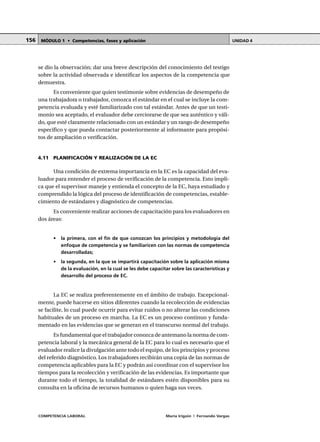 COMPETENCIA LABORAL María Irigoin | Fernando Vargas
MÓDULO 1 • Competencias, fases y aplicación UNIDAD 4156
se dio la observación; dar una breve descripción del conocimiento del testigo
sobre la actividad observada e identificar los aspectos de la competencia que
demuestra.
Es conveniente que quien testimonie sobre evidencias de desempeño de
una trabajadora o trabajador, conozca el estándar en el cual se incluye la com-
petencia evaluada y esté familiarizado con tal estándar. Antes de que un testi-
monio sea aceptado, el evaluador debe cerciorarse de que sea auténtico y váli-
do, que esté claramente relacionado con un estándar y un rango de desempeño
específico y que pueda contactar posteriormente al informante para propósi-
tos de ampliación o verificación.
4.11 PLANIFICACIÓN Y REALIZACIÓN DE LA EC
Una condición de extrema importancia en la EC es la capacidad del eva-
luador para entender el proceso de verificación de la competencia. Esto impli-
ca que el supervisor maneje y entienda el concepto de la EC, haya estudiado y
comprendido la lógica del proceso de identificación de competencias, estable-
cimiento de estándares y diagnóstico de competencias.
Es conveniente realizar acciones de capacitación para los evaluadores en
dos áreas:
• la primera, con el fin de que conozcan los principios y metodología del
enfoque de competencia y se familiaricen con las normas de competencia
desarrolladas;
• la segunda, en la que se impartirá capacitación sobre la aplicación misma
de la evaluación, en la cual se les debe capacitar sobre las características y
desarrollo del proceso de EC.
La EC se realiza preferentemente en el ámbito de trabajo. Excepcional-
mente, puede hacerse en sitios diferentes cuando la recolección de evidencias
se facilite, lo cual puede ocurrir para evitar ruidos o no alterar las condiciones
habituales de un proceso en marcha. La EC es un proceso continuo y funda-
mentado en las evidencias que se generan en el transcurso normal del trabajo.
Es fundamental que el trabajador conozca de antemano la norma de com-
petencia laboral y la mecánica general de la EC para lo cual es necesario que el
evaluador realice la divulgación ante todo el equipo, de los principios y proceso
del referido diagnóstico. Los trabajadores recibirán una copia de las normas de
competencia aplicables para la EC y podrán así coordinar con el supervisor los
tiempos para la recolección y verificación de las evidencias. Es importante que
durante todo el tiempo, la totalidad de estándares estén disponibles para su
consulta en la oficina de recursos humanos o quien haga sus veces.
 