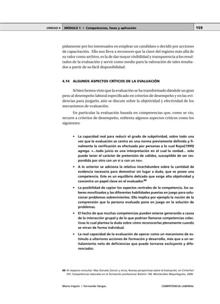 MÓDULO 1 • Competencias, fases y aplicaciónUNIDAD 4
María Irigoin | Fernando Vargas COMPETENCIA LABORAL
159
pidamente por los interesados en emplear un candidato o decidir por acciones
de capacitación. Ello nos lleva a reconocer que la clave del registro más allá de
su valor como archivo, es la de dar mayor visibilidad y transparencia a los resul-
tados de la evaluación y servir como medio para la valoración de tales resulta-
dos a partir de su fácil disponibilidad.
4.14 ALGUNOS ASPECTOS CRÍTICOS DE LA EVALUACIÓN
Si bien hemos visto que la evaluación se ha transformado dándole un gran
peso al desempeño laboral especificado en criterios de desempeño y en las evi-
dencias para juzgarlo, aún se discute sobre la objetividad y efectividad de los
mecanismos de evaluación.
En particular la evaluación basada en competencias que, como se vio,
recurre a criterios de desempeño, enfrenta algunos aspectos críticos como los
siguientes:
• La capacidad real para reducir el grado de subjetividad, sobre todo una
vez que la evaluación se centra en una norma previamente definida y fi-
nalmente la verificación es efectuada por personas a lo cual Rojas(1999)
agrega: «...todo juicio es una interpretación en el cual la verdad... solo
puede tener el carácter de pretensión de validez, susceptible de ser res-
pondida por otro con un sí o con un no».
• A lo anterior se adiciona la relativa incertidumbre sobre la cantidad de
evidencia necesaria para demostrar sin lugar a duda, que se posee una
competencia. Este es un equilibrio delicado que exige alta objetividad y
concentra un papel clave en el evaluador.60
• La posibilidad de captar los aspectos centrales de la competencia, los sa-
beres movilizados y las diferentes habilidades puestas en juego para solu-
cionar problemas sobrevinientes. Ello implica por ejemplo la noción de la
comprensión que la persona evaluada pone en juego en la solución de
problemas.
• El hecho de que muchas competencias pueden estarse generando a causa
de la interacción grupal y de lo que podrían llamarse competencias colec-
tivas lo cual plantea la duda sobre cómo reconocerlas plenamente cuando
se miran de forma individual.
• La real capacidad de la evaluación de operar como un mecanismo de es-
tímulo a ulteriores acciones de formación y desarrollo, más que a un se-
ñalamiento neto de deficiencias que puede tornarse excluyente y dife-
renciador.
○ ○ ○ ○ ○ ○ ○ ○ ○ ○ ○ ○ ○ ○ ○ ○ ○ ○ ○ ○ ○ ○ ○ ○ ○ ○ ○ ○ ○ ○ ○ ○ ○ ○ ○ ○ ○ ○ ○ ○ ○ ○ ○ ○ ○
60 Al respecto consultar: Mac Donald, Gonzci y otros, Nuevas perspectivas sobre la Evaluación, en Cinterfor/
OIT, Competencias laborales en la formación profesional, Boletín 149, Montevideo Mayo/Agosto, 2000.
 
