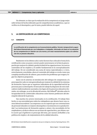 COMPETENCIA LABORAL María Irigoin | Fernando Vargas
MÓDULO 1 • Competencias, fases y aplicación UNIDAD 4160
No obstante, es claro que la evaluación de la competencia se juzga mejor
sobre la base de hechos laborales que de comprobaciones académicas, y que se
verifica en el desempeño y, por lo tanto, puede inferirse de aquel.
○ ○ ○ ○ ○ ○ ○ ○ ○ ○ ○ ○ ○ ○ ○ ○ ○ ○ ○ ○ ○ ○ ○ ○ ○ ○ ○ ○ ○ ○ ○ ○ ○ ○ ○ ○ ○ ○ ○ ○ ○ ○ ○ ○
5. LA CERTIFICACIÓN DE LAS COMPETENCIAS
5.1 CONCEPTO
Realmente en los últimos años varios factores han colocado el tema de la
certificación como un punto central; puede mencionarse en la lista la preocu-
pación por mejorar la calidad y productividad de las organizaciones, los nuevos
contenidos de los empleos y el cambio fundamental en la conceptualización
del trabajo. De ser considerado una suma de tareas especializadas y a veces,
estrechamente concebidas, ahora el contenido del trabajo se revela como una
compleja movilización de saberes, para resolver los problemas que surgen y lo-
grar los objetivos propuestos.
Junto con lo anterior, la introducción del enfoque de competencia y la
preocupación cada vez más generalizada por mejorar la calidad de los sistemas
de formación, hacen que se requieran indicadores de la capacidad real de las
personas para su desempeño. El mercado de trabajo ha dispuesto de estos indi-
cadores tradicionalmente asociados a los logros de los procesos educativos for-
males; sin embargo, ya en la década del setenta, McClelland61
alertaba sobre la
incapacidad de las credenciales educativas como buenos predictores del des-
empeño laboral de la persona.
Son muchos los actores interesados en la certificación. El trabajo bien
hecho es una necesidad para todos los trabajadores que deseen hacer una ca-
rrera laboral ascendente. Las empresas a su vez esperan que sus contrataciones
de personal redunden en mejores desempeños e incrementos en su productivi-
dad. Las instituciones de formación aspiran a atinar a las necesidades de los
empleadores y al efecto ofrecen sus acciones de capacitación y, por último, sue-
le ocurrir que el gobierno se preocupe del tema, por razones atribuibles a las
políticas de empleo o de mejoramiento de la calidad educativa.
La certificación de la competencia es el reconocimiento público, formal y temporal de la capaci-
dad laboral demostrada por una trabajadora o trabajador, efectuado con base en la evaluación
de sus competencias en relación con una norma y sin estar necesariamente sujeto a la culmina-
ción de un proceso educativo.
○ ○ ○ ○ ○ ○ ○ ○ ○ ○ ○ ○ ○ ○ ○ ○ ○ ○ ○ ○ ○ ○ ○ ○ ○ ○ ○ ○ ○ ○ ○ ○ ○ ○ ○ ○ ○ ○ ○ ○ ○ ○ ○ ○
61 McClelland, David, Modificando la competencia más que la inteligencia, American Psychology Review, 1973.
 
