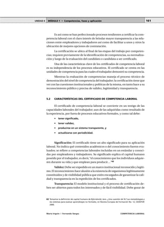 MÓDULO 1 • Competencias, fases y aplicaciónUNIDAD 4
María Irigoin | Fernando Vargas COMPETENCIA LABORAL
161
Es así como se han perfeccionado procesos tendientes a certificar la com-
petencia laboral con el claro interés de brindar mayor transparencia a las rela-
ciones entre empleadores y trabajadores así como de facilitar a unos y otros la
ubicación de mejores opciones de contratación.
La certificación se ubica al final de las etapas del trabajo por competen-
cias; requiere previamente de la identificación de competencias, su normaliza-
ción y luego de la evaluación del candidato o candidata a ser certificado.
Una de las características clave de los certificados de competencia laboral
es su independencia de los procesos educativos. El certificado se centra en las
unidades de competencia para las cuales el trabajador demostró su competencia.
Mientras la evaluación de competencias maneja el proceso técnico de
demostración del nivel de competencia del trabajador; la certificación tiene que
ver con las cuestiones institucionales y políticas de la misma, en tanto hace a su
reconocimiento público y precisa de validez, legitimidad y transparencia.
5.2 CARACTERÍSTICAS DEL CERTIFICADO DE COMPETENCIA LABORAL
El certificado de competencia laboral se convierte en un testigo de las
capacidades laborales del trabajador; aun de las adquiridas como resultado de
la experiencia, por fuera de procesos educativos formales, y como tal debe:
• tener significado,
• tener validez,
• producirse en un sistema transparente, y
• actualizarse con periodicidad.
Significación: El certificado tiene un alto significado para su aplicación
laboral. No indica qué contenidos académicos o del conocimiento fueron eva-
luados; se refiere a competencias laborales incluidas en un estándar y conoci-
das por empleadores y trabajadores. Su significado explica el capital humano
poseído por el trabajador, es decir,“el conocimiento que los individuos adquie-
ren durante su vida y que emplean para producir…”62
Validez:Debe ser expedido en un marco institucional reconocido y legíti-
mo. El reconocimiento hace alusión a la existencia de organismos legítimamente
constituidos y de visibilidad pública que estén encargados de garantizar la cali-
dad y transparencia en la expedición de los certificados.
Transparencia: El modelo institucional y el proceso de certificación de-
ben ser abiertos para todos los interesados y de fácil visibilidad. Debe gozar de
○ ○ ○ ○ ○ ○ ○ ○ ○ ○ ○ ○ ○ ○ ○ ○ ○ ○ ○ ○ ○ ○ ○ ○ ○ ○ ○ ○ ○ ○ ○ ○ ○ ○ ○ ○ ○ ○ ○ ○ ○ ○ ○ ○ ○
62 Tomamos la definición de capital humano de Björndvold, Jens. ¿Una cuestión de fe? Las metodologías y
los sistemas para evaluar aprendizajes no formales, en Revista Europea de Formación No. 12, CEDEFOP,
2000.
 