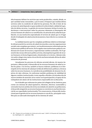 COMPETENCIA LABORAL María Irigoin | Fernando Vargas
MÓDULO 1 • Competencias, fases y aplicación UNIDAD 116
efectivamente definen los servicios que serán producidos, cuándo, dónde, en
qué cantidad serán consumidos, y por lo tanto, el impacto que tendrán dichos
servicios sobre la condición de salud de las personas. Por ello el éxito de las
acciones de salud depende en gran medida de la efectividad y calidad de la ges-
tión de dichos recursos. La gestión de recursos humanos incluye la teoría, las
decisiones e intervenciones sobre los procesos inherentes al desempeño del
recurso humano de salud en su contribución a la atención de la salud de la po-
blación, en una institución especializada (el servicio de salud) que es el lugar
donde el trabajador de salud actúa técnicamente y hace efectivo su contrato de
trabajo.
La realidad muestra que los complejos problemas relativos al desempe-
ño del personal de los servicios de salud (reconocidos como las organizaciones
sociales más complejas que existen), son insuficientemente enfrentados por las
instituciones públicas del sector. Por lo regular estas instituciones padecen con-
diciones de escasez de recursos y experimentan cambios acelerados. Por lo ge-
neral le dan escasa relevancia política al tema, desempeñan la gestión de recur-
sos humanos en forma fragmentada y disminuida en lo técnico. Además toda-
vía suelen relegar estas tareas a la acción de una burocratizada oficina de admi-
nistración de personal.
Actualmente los procesos de reforma sectorial afectan, de manera im-
portante y diferenciada, el desarrollo de los recursos humanos de salud en to-
dos los países. A la inversa, también se hacen evidentes, problemas en el des-
empeño de los sistemas de salud por la falta de definiciones políticas y técnicas
sobre los recursos humanos, lo cual afecta las posibilidades de alcanzar los ob-
jetivos de tales reformas. Se confrontan también problemas de viabilidad de
algunos cambios institucionales (como aquellos referidos a la introducción de
nuevos modelos de atención) al no contar con la participación y el apoyo de los
trabajadores de salud o de las instituciones responsables de su educación.
En el desafío que enfrentan los países de la Región de las Américas para
contar con sistemas de salud equitativos, eficientes, efectivos, sustentables y
orientados hacia la satisfacción de las necesidades de salud de sus poblaciones,
el desarrollo integral de sus recursos humanos se convierte en una función esen-
cial de sus capacidades institucionales.3
En consecuencia, el desarrollo institu-
cional para la gestión de los recursos humanos es una de las principales varia-
bles para un adecuado desempeño de los sistemas de salud.
○ ○ ○ ○ ○ ○ ○ ○ ○ ○ ○ ○ ○ ○ ○ ○ ○ ○ ○ ○ ○ ○ ○ ○ ○ ○ ○ ○ ○ ○ ○ ○ ○ ○ ○ ○ ○ ○ ○ ○ ○ ○ ○ ○ ○
3 OPS, “Progreso de las actividades de reforma del sector salud”, CD39/13. 39a
Reunión del Consejo Direc-
tivo, Washington, D.C., septiembre 1996.
 