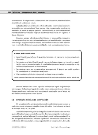 COMPETENCIA LABORAL María Irigoin | Fernando Vargas
MÓDULO 1 • Competencias, fases y aplicación UNIDAD 4162
la credibilidad de empleadores y trabajadores. De lo contrario el valor atribuido
al certificado será escaso o nulo.
Actualización: Los certificados deben reflejar las competencias realmen-
te poseídas por sus portadores. Toda vez que estas competencias implican ca-
pacidades de hacer, de ser y de aprender continuamente, el certificado debe ser
periódicamente actualizado (según lo establezca el estándar). Su vigencia es
fija en el tiempo.
Podemos agregar además que el certificado es temporal, las competen-
cias a que se refiere son susceptibles de obsolescencia debido a los cambios en
la tecnología u organización del trabajo. Entonces el certificado debe ser reno-
vado en períodos de tiempo usualmente fijados en la norma de competencia.
El papel de la certificación:
• La certificación es una forma de garantizar la calidad y de expresar el nivel de competencia
alcanzado
• Para las personas la certificación puede representar la garantía para su inversión en capaci-
tación, mejorar sus oportunidades de movilidad en su carrera laboral y representar un ele-
mento con significado en su status personal
• Para las empresas es una forma de valorar la competencia de la gente que podría reclutar o
los resultados de su inversión en capacitación y
• El acervo de conocimientos incorporado en las personas vinculadas.
Fuente: Adaptado de Bertrand Oliver, Evaluación y Certificación de Calificaciones Vocacionales, IBERFOP, Madrid, 2000.
Pueden diferenciarse varios tipos de certificación según las partes que
intervengan. De hecho en la práctica en los países latinoamericanos existe un
tipo preponderante y algunos otros arreglos más localizados que el lector po-
drá diferenciar de acuerdo con la lectura.
5.3 DIFERENTES MODELOS DE CERTIFICACIÓN
De acuerdo con los arreglos institucionales predominantes en un país, se
suelen encontrar diferentes modelos de certificación. Generalmente se habla
de modelos de 1ª, 2ª, y 3ª parte.
El modelo de primera parte se configura cuando los certificados son otor-
gados al finalizar los procesos de formación, directamente por las instituciones
encargadas de realizar la formación misma. Es el caso de los llamados Certifica-
dos de Aptitud Profesional (CAP) que expiden las instituciones de formación
profesional al terminar el proceso de capacitación de los aprendices. De hecho
 