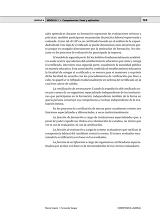 MÓDULO 1 • Competencias, fases y aplicaciónUNIDAD 4
María Irigoin | Fernando Vargas COMPETENCIA LABORAL
163
tales aprendices durante su formación superaron las evaluaciones teóricas y
prácticas; también participaron en pasantías de práctica laboral supervisada y
evaluada. Como tal el CAP es un certificado basado en el análisis de la capaci-
dad laboral. Este tipo de certificado se puede denominar como de primera par-
te porque es otorgado directamente por la institución de formación. No obs-
tante en los procesos de evaluación ha participado la empresa.
El modelo de segunda parte: En los ámbitos fundamentalmente académi-
cos suele ocurrir que además del establecimiento educativo que emite y otorga
el certificado, interviene una segunda parte, usualmente la autoridad pública
en materia educativa. Esta autoridad ha conferido al establecimiento educativo
la facultad de otorgar el certificado y se reserva para sí mantener o suprimir
dicha facultad de acuerdo con los procedimientos de verificación que lleve a
cabo. Su papel se ve reflejado tradicionalmente en la firma del certificado sin la
cual este carece de validez.
La certificación de tercera parte: Cuando la expedición del certificado co-
rre por cuenta de un organismo especializado independiente de las institucio-
nes que participaron en la formación; independiente también de la forma en
que la persona construyó sus competencias e incluso independiente de la eva-
luación misma.
En los procesos de certificación de tercera parte usualmente existen tres
funciones especializadas y diferenciadas, a veces institucionalmente:
La función de formación a cargo de instituciones especializadas que, a
pesar de poder expedir sus títulos a la culminación de estudios, no tienen que
ver ni con la evaluación, ni con la certificación.
La función de evaluación a cargo de centros evaluadores que verifican la
competencia laboral del candidato contra la norma. El centro evaluador reco-
mienda la certificación con base en los resultados.
La función de certificación a cargo de organismos certificadores especia-
lizados que actúan con base en la recomendación de los centros evaluadores.
 