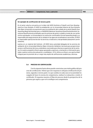 MÓDULO 1 • Competencias, fases y aplicaciónUNIDAD 4
María Irigoin | Fernando Vargas COMPETENCIA LABORAL
165
5.4 PROCESO DE CERTIFICACIÓN
Con lo expuesto hasta ahora puede construirse una visión gráfica del pro-
ceso de certificación. Nótese que este esquema es útil para certificación de pri-
mera, segunda o tercera parte. Lo que cambia en cada caso es la autoridad en-
cargada de hacer la norma de competencia, realizar la evaluación o emitir el
certificado. El esquema muestra el flujo de proceso desde la perspectiva de la
persona que aspira a que se le certifique una competencia:
Un ejemplo de certificación de tercera parte
En el sector salud se encuentra en la labor del IHCD (Institute of Health and Care Develop-
ment) en Gran Bretaña. El IHCD ha establecido con la Universidad Abierta de Gran Bretaña
(the Open University) una asociación para la acreditación del cuidado de la salud (Health Care
Awarding Body Partnership) para un NVQ/SVQ (National Vocational Qualificatios/Scottish Vo-
cational Qualifications) acreditador para los sectores de salud y cuidado a través de una red de
centros aprobados. La Universidad es la institución certificadora formal (awarding body) y es
responsable del aseguramiento de la calidad en las agencias acreditadoras nacionales. El IHCD
es responsable operacional de dar los servicios a través de su red aprobada (assessment centre
network).
Leemos en un material del Instituto: «El IHCD tiene autoridad delegada de los servicios de
validación de la Universidad Abierta (Open University Validation Services) para proporcionar
acceso a calificaciones técnicas y estándares nacionales para diversas ocupaciones de los secto-
res. Es nuestro propósito ofrecer apoyo apropiado y oportuno, orientación e información para
todos nuestros centros de evaluación y candidatos». El fin último es ofrecer una oportunidad
integral para la provisión de un rango más amplio de calificaciones académicas y técnicas.
 