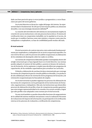 COMPETENCIA LABORAL María Irigoin | Fernando Vargas
MÓDULO 1 • Competencias, fases y aplicación UNIDAD 4168
dado una base previa de apoyo (a veces jurídico o programático; a veces finan-
ciero) por parte del sector gobierno.
En el nivel directivo se dictan las «reglas del juego» del sistema. Su repre-
sentatividad es fundamental. De ahí que la intervención pública sea altamente
deseable y con una estrategia claramente definida.64
La creación del nivel directivo del sistema no necesariamente implica la
creación de nuevas instituciones o de más procesos burocráticos. El sistema de
certificación tiene un compromiso ineludible con la equidad en el acceso, de
modo que si establece barreras como más trámites o mayores costos para los
trabajadores o empleadores, su base de credibilidad puede resultar afectada.
El nivel sectorial
El nivel sectorial es de carácter ejecutivo, está conformado fundamental-
mente por empleadores y trabajadores de un sector ocupacional específico. En
este nivel se llevan a cabo los procesos de análisis ocupacional y la elaboración
de los estándares de desempeño sobre los cuales se certifica.
Las normas de competencia elaboradas quedan contempladas dentro del
arreglo estructural que se haya logrado hacer en el nivel directivo. Las normas
pueden adquirir el carácter de bien público y ponerse al alcance de institucio-
nes de formación, de los aspirantes a empleo para decidirse por programas de
capacitación, de las entidades capacitadoras para actualizar sus currículos.
El diseño y elaboración de una base de datos sistematizada que contenga
las normas de competencia para la consulta pública es deseable, y un producto
de alta utilidad para efectos de orientación de los programas de formación y de
orientación ocupacional para los buscadores de empleo.
En el nivel sectorial se pueden organizar los procesos de elaboración de
las normas de competencia con la participación de las instituciones de forma-
ción, organizaciones y trabajadores. Más aún, las instituciones que desarrollen
procesos de elaboración de perfiles a base de competencias pueden garantizar
que estos tengan representatividad en la consulta a los actores sociales y lograr
que tales perfiles sean adoptados como normas por el nivel sectorial.
En este nivel también se pueden desarrollar funciones de aseguramiento
de la calidad del sistema mediante mecanismos como la realización frecuente
de evaluaciones de impacto de la formación y la participación en la verificación
externa en los procesos de evaluación y certificación de competencias.
○ ○ ○ ○ ○ ○ ○ ○ ○ ○ ○ ○ ○ ○ ○ ○ ○ ○ ○ ○ ○ ○ ○ ○ ○ ○ ○ ○ ○ ○ ○ ○ ○ ○ ○ ○ ○ ○ ○ ○ ○ ○ ○ ○ ○
64 Steedman, Hillary, Evaluación, Certificación y Reconocimiento de las Destrezas y Competencias Profesio-
nales, en Revista Europea de Formación Profesional No. 1, CEDEFOP, Berlín, 1994.
 