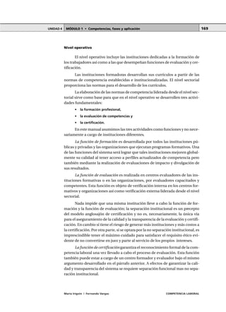 MÓDULO 1 • Competencias, fases y aplicaciónUNIDAD 4
María Irigoin | Fernando Vargas COMPETENCIA LABORAL
169
Nivel operativo
El nivel operativo incluye las instituciones dedicadas a la formación de
los trabajadores así como a las que desempeñan funciones de evaluación y cer-
tificación.
Las instituciones formadoras desarrollan sus currículos a partir de las
normas de competencia establecidas e institucionalizadas. El nivel sectorial
proporciona las normas para el desarrollo de los currículos.
La elaboración de las normas de competencia liderada desde el nivel sec-
torial sirve como base para que en el nivel operativo se desarrollen tres activi-
dades fundamentales:
• la formación profesional,
• la evaluación de competencias y
• la certificación.
En este manual asumimos las tres actividades como funciones y no nece-
sariamente a cargo de instituciones diferentes.
La función de formación es desarrollada por todos las instituciones pú-
blicas y privadas y las organizaciones que ejecutan programas formativos. Una
de las funciones del sistema será lograr que tales instituciones mejoren global-
mente su calidad al tener acceso a perfiles actualizados de competencia pero
también mediante la realización de evaluaciones de impacto y divulgación de
sus resultados.
La función de evaluación es realizada en centros evaluadores de las ins-
tituciones formativas o en las organizaciones, por evaluadores capacitados y
competentes. Esta función es objeto de verificación interna en los centros for-
mativos y organizaciones así como verificación externa liderada desde el nivel
sectorial.
Nada impide que una misma institución lleve a cabo la función de for-
mación y la función de evaluación; la separación institucional es un precepto
del modelo anglosajón de certificación y no es, necesariamente, la única vía
para el aseguramiento de la calidad y la transparencia de la evaluación y certifi-
cación. En cambio sí tiene el riesgo de generar más instituciones y más costos a
la certificación. Por otra parte, si se optara por la no separación institucional, es
imprescindible tener el máximo cuidado para satisfacer el requisito ético evi-
dente de no convertirse en juez y parte al servicio de los propios intereses.
La función de certificacióngarantiza el reconocimiento formal de la com-
petencia laboral una vez llevado a cabo el proceso de evaluación. Esta función
también puede estar a cargo de un centro formador y evaluador bajo el mismo
argumento desarrollado en el párrafo anterior. A efectos de garantizar la cali-
dad y transparencia del sistema se requiere separación funcional mas no sepa-
ración institucional.
 
