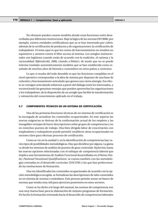 COMPETENCIA LABORAL María Irigoin | Fernando Vargas
MÓDULO 1 • Competencias, fases y aplicación UNIDAD 4170
No obstante pueden crearse modelos donde estas funciones estén desa-
rrolladas por diferentes instituciones. Bajo la lógica de las normas ISO 9000, por
ejemplo, existen entidades certificadoras que ya se han interesado por cubrir,
además de la certificación de productos y de organizaciones; la certificación de
trabajadores. El tema aquí es que los costos de funcionamiento no resulten no
equitativos y atenten contra el libre acceso al sistema. Los arreglos institucio-
nales son legítimos cuando están de acuerdo con la tradición, el carisma y la
racionalidad (Björndvold, 2000, citando a Weber); de modo que no se puede
intentar trasladar automáticamente modelos que se han establecido como re-
sultado de muchos años de historia y costumbres en otros países y contextos.
Lo que si resulta del todo deseable es que las funciones cumplidas en el
nivel operativo correspondan a la idea de sistema por disponer de una base de
cohesión y funcionamiento articulado que genera una cierta sinergia. Ese efec-
to se consigue articulando esfuerzos a partir del diálogo entre los interesados, y
reconociendo las genuinas ventajas que pueden aprovechar las organizaciones
y los trabajadores, de la disposición de un arreglo que facilite la transformación
y valoración del conocimiento aplicado en el trabajo.
5.7 COMPONENTES TÉCNICOS DE UN SISTEMA DE CERTIFICACIÓN.
Una de las primeras funciones técnicas de un sistema de certificación es
la encargada de actualizar los contenidos ocupacionales. En este aspecto las
nuevas exigencias se derivan de la conformación actual de los empleos y las
innegables ventajas de hacer descripciones sobre grupos de competencias y no
en estrechos puestos de trabajo. Una bien dirigida labor de concertación con
empleadores y trabajadores puede permitir establecer áreas ocupacionales en
sectores clave para efectuar procesos de certificación.
Como se vio en la unidad 3, en la identificación de competencias hay va-
rios tipos de posibilidades metodológicas. Hay que decidirse por alguna. La gama
va desde los sistemas de análisis de puestos de gran contenido Taylorista, hasta
las nuevas opciones relacionadas con el enfoque de competencia laboral que
implica usar herramientas de Análisis Funcional desarrolladas en el Reino Uni-
do (National Vocational Qualifications); se cuenta también con las metodolo-
gías centradas en el desarrollo curricular (DACUM) y las que han perfecciona-
do las instituciones de formación.
Una vez identificados los contenidos ocupacionales de acuerdo con la op-
ción metodológica escogida, se formalizan las descripciones de tales contenidos
en un sistema de normas o estándares. Este proceso permite armar un banco de
normas que resulta muy útil para ejercicios posteriores en otros sectores.
Como se ha dicho a lo largo del manual, las normas de competencia son
una muy buena base para la elaboración de mejores programas de formación.
De hecho la formación orientada hacia el desarrollo de competencias laborales
 