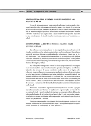 MÓDULO 1 • Competencias, fases y aplicaciónUNIDAD 1
María Irigoin | Fernando Vargas COMPETENCIA LABORAL
17
SITUACIÓN ACTUAL DE LA GESTIÓN DE RECURSOS HUMANOS EN LOS
SERVICIOS DE SALUD
Se puede afirmar que ante los grandes desafíos que confrontan los siste-
mas de salud con las reformas sectoriales, la concepción vigente de gestión de
recursos humanos (que considera al personal como si fueran insumos u obje-
tos) es inadecuada y la capacidad institucional existente es deficiente para re-
solver los problemas que se presentan y para contribuir a mejorar la atención,
lo que constituye un obstáculo para los cambios y avances en los sistemas de
salud.
DETERMINANTES DE LA GESTIÓN DE RECURSOS HUMANOS EN LOS
SERVICIOS DE SALUD
Las reformas sectoriales afectan el desempeño del personal en los servi-
cios, las condiciones y las relaciones de trabajo que lo configuran. Sin embargo
no puede ignorarse el impacto adicional de las reformas del Estado que se vie-
nen realizando y sus correspondientes cambios en la administración pública,
tanto por el recorte de personal que se realizó en muchos países, como por los
cambios normativos que abren paso, entre otras posibilidades, a nuevos modos
flexibles de empleo público.
Por otra parte, es imposible valorar la situación y tendencias del empleo
en el sector salud sin considerar la situación general del empleo y las reformas
laborales. Los procesos de ajuste económico en los países de la Región y los
esfuerzos para configurar economías abiertas, han tenido un efecto importan-
te sobre la población trabajadora en general, incluido el personal de salud, que
no está debidamente documentado ni evaluado. En ese panorama se están
manifestando tendencias hacia la informalización laboral en casi todos los paí-
ses de América Latina; la concentración del dinamismo laboral en los sectores
de servicios, y una creciente demanda de trabajadores con mayor calificación
profesional.
Asimismo, los cambios regulatorios en la apertura de escuelas y progra-
mas educacionales, las reformas en la educación superior y las nuevas relacio-
nes entre el estado y la universidad pública (que apuntan a redefinir el financia-
miento y la función de la institución en la sociedad y en la economía), han ge-
nerado importantes cambios de política y gestión institucional, que afectan la
formación profesional y técnica.
Algunos procesos de las reformas son determinantes en el cambio de con-
tenidos, competencias, condiciones de trabajo y relaciones laborales de los re-
cursos humanos en los servicios de salud (Cuadro 1).
 