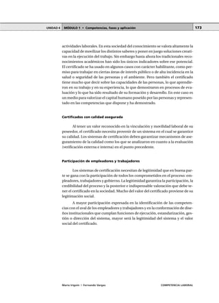 MÓDULO 1 • Competencias, fases y aplicaciónUNIDAD 4
María Irigoin | Fernando Vargas COMPETENCIA LABORAL
173
actividades laborales. En esta sociedad del conocimiento se valora altamente la
capacidad de movilizar los distintos saberes y poner en juego soluciones creati-
vas en la ejecución del trabajo. Sin embargo hasta ahora los tradicionales reco-
nocimientos académicos han sido los únicos indicadores sobre ese potencial.
El certificado se ha usado en algunos casos con carácter habilitante, como per-
miso para trabajar en ciertas áreas de interés público o de alta incidencia en la
salud o seguridad de las personas y el ambiente. Pero también el certificado
tiene mucho que decir sobre las capacidades de las personas, lo que aprendie-
ron en su trabajo y en su experiencia, lo que demostraron en procesos de eva-
luación y lo que ha sido resultado de su formación y desarrollo. En este caso es
un medio para valorizar el capital humano poseído por las personas y represen-
tado en las competencias que dispone y ha demostrado.
Certificados con calidad asegurada
Al tener un valor reconocido en la vinculación y movilidad laboral de su
poseedor, el certificado necesita provenir de un sistema en el cual se garantice
su calidad. Los sistemas de certificación deben garantizar mecanismos de ase-
guramiento de la calidad como los que se analizaron en cuanto a la evaluación
(verificación externa e interna) en el punto precedente.
Participación de empleadores y trabajadores
Los sistemas de certificación necesitan de legitimidad que en buena par-
te se gana con la participación de todos los comprometidos en el proceso: em-
pleadores, trabajadores y gobierno. La legitimidad garantiza la participación, la
credibilidad del proceso y la posterior e indispensable valoración que debe te-
ner el certificado en la sociedad. Mucho del valor del certificado proviene de su
legitimación social.
A mayor participación expresada en la identificación de las competen-
cias con el aval de los empleadores y trabajadores y en la conformación de dise-
ños institucionales que cumplan funciones de ejecución, estandarización, ges-
tión o dirección del sistema, mayor será la legitimidad del sistema y el valor
social del certificado.
 