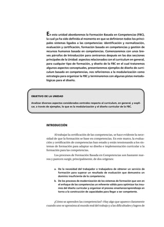 En esta unidad abordaremos la Formación Basada en Competencias (FBC),
la cual ya ha sido definida al momento en que se definieron todos los princi-
pales sistemas ligados a las competencias: identificación y normalización,
evaluación y certificación, formación basada en competencias y gestión de
recursos humanos basada en competencias. Comenzaremos con unos bre-
ves párrafos de Introducción para centrarnos después en las dos secciones
principales de la Unidad: aspectos relacionados con el currículum en general,
para cualquier tipo de formación, y diseño de la FBC en el cual trataremos
algunos aspectos conceptuales, presentaremos ejemplos de diseño de currí-
culum basado en competencias, nos referiremos a la modularización como
estrategia para organizar la FBC y terminaremos con algunas pistas metodo-
lógicas para el diseño.
○ ○ ○ ○ ○ ○ ○ ○ ○ ○ ○ ○ ○ ○ ○ ○ ○ ○ ○ ○ ○ ○ ○ ○ ○ ○ ○ ○ ○ ○ ○ ○ ○ ○ ○ ○ ○ ○ ○ ○ ○ ○ ○ ○ ○
INTRODUCCIÓN
Al trabajar la certificación de las competencias, se hace evidente la nece-
sidad de que la formación se base en competencias. En este marco, la evalua-
ción y certificación de competencias han estado y están tensionando a los sis-
temas de formación para adaptar su diseño e implementación curricular a la
formación para las competencias.
Los procesos de Formación Basada en Competencias son bastante nue-
vos y parecen surgir, principalmente, de dos orígenes:
a. De la necesidad del trabajador o trabajadora de obtener un servicio de
formación para superar un resultado de evaluación que demuestra un
dominio insuficiente de la competencia;
b. De los procesos de modernización de los sistemas de formación que ven en
el enfoque de las competencias un referente válido para optimizar los insu-
mos del diseño curricular y organizar el proceso enseñanza/aprendizaje en
torno a la construcción de capacidades para llegar a ser competente.
¿Cómo se aprenden las competencias? «Hay algo que aparece claramente
cuando uno se aproxima al mundo real del trabajo y a las dificultades y logros de
OBJETIVO DE LA UNIDAD
Analizar diversos aspectos considerados centrales respecto al currículum, en general, y expli-
car, a través de ejemplos, lo que es la modularización y el diseño curricular de la FBC.
 