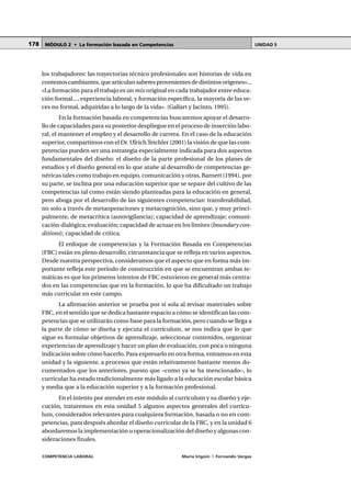 COMPETENCIA LABORAL María Irigoin | Fernando Vargas
MÓDULO 2 • La formación basada en Competencias UNIDAD 5178
los trabajadores: las trayectorias técnico profesionales son historias de vida en
contextoscambiantes,quearticulansaberesprovenientesdedistintosorígenes»...
«La formación para el trabajo es un mix original en cada trabajador entre educa-
ción formal..., experiencia laboral, y formación específica, la mayoría de las ve-
ces no formal, adquiridas a lo largo de la vida». (Gallart y Jacinto, 1995).
En la formación basada en competencias buscaremos apoyar el desarro-
llo de capacidades para su posterior despliegue en el proceso de inserción labo-
ral, el mantener el empleo y el desarrollo de carrera. En el caso de la educación
superior, compartimos con el Dr. Ulrich Teichler (2001) la visión de que las com-
petencias pueden ser una estrategia especialmente indicada para dos aspectos
fundamentales del diseño: el diseño de la parte profesional de los planes de
estudios y el diseño general en lo que atañe al desarrollo de competencias ge-
néricas tales como trabajo en equipo, comunicación y otras. Barnett (1994), por
su parte, se inclina por una educación superior que se separe del cultivo de las
competencias tal como están siendo planteadas para la educación en general,
pero aboga por el desarrollo de las siguientes competencias: transferabilidad,
no solo a través de metaoperaciones y metacognición, sino que, y muy princi-
palmente, de metacrítica (autovigilancia); capacidad de aprendizaje; comuni-
cación dialógica; evaluación; capacidad de actuar en los límites (boundary con-
ditions); capacidad de crítica.
El enfoque de competencias y la Formación Basada en Competencias
(FBC) están en pleno desarrollo, circunstancia que se refleja en varios aspectos.
Desde nuestra perspectiva, consideramos que el aspecto que en forma más im-
portante refleja este período de construcción en que se encuentran ambas te-
máticas es que los primeros intentos de FBC estuvieron en general más centra-
dos en las competencias que en la formación, lo que ha dificultado un trabajo
más curricular en este campo.
La afirmación anterior se prueba por sí sola al revisar materiales sobre
FBC, en el sentido que se dedica bastante espacio a cómo se identifican las com-
petencias que se utilizarán como base para la formación, pero cuando se llega a
la parte de cómo se diseña y ejecuta el currículum, se nos indica que lo que
sigue es formular objetivos de aprendizaje, seleccionar contenidos, organizar
experiencias de aprendizaje y hacer un plan de evaluación, con poca o ninguna
indicación sobre cómo hacerlo. Para expresarlo en otra forma, entramos en esta
unidad y la siguiente, a procesos que están relativamente bastante menos do-
cumentados que los anteriores, puesto que –como ya se ha mencionado–, lo
curricular ha estado tradicionalmente más ligado a la educación escolar básica
y media que a la educación superior y a la formación profesional.
En el intento por atender en este módulo al currículum y su diseño y eje-
cución, trataremos en esta unidad 5 algunos aspectos generales del currícu-
lum, considerados relevantes para cualquiera formación, basada o no en com-
petencias, para después abordar el diseño curricular de la FBC, y en la unidad 6
abordaremos la implementación u operacionalización del diseño y algunas con-
sideraciones finales.
 
