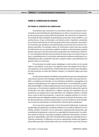 MÓDULO 2 • La formación basada en CompetenciasUNIDAD 5
María Irigoin | Fernando Vargas COMPETENCIA LABORAL
179
○ ○ ○ ○ ○ ○ ○ ○ ○ ○ ○ ○ ○ ○ ○ ○ ○ ○ ○ ○ ○ ○ ○ ○ ○ ○ ○ ○ ○ ○ ○ ○ ○ ○ ○ ○ ○ ○ ○ ○ ○ ○ ○ ○ ○
SOBRE EL CURRÍCULUM EN GENERAL
EN TORNO AL CONCEPTO DE CURRÍCULUM
Entendemos por currículum (o currículum explícito) el conjunto inten-
cionado de oportunidades de aprendizaje que se ofrece a una persona o un gru-
po de personas para un desarrollo determinado. Nos referimos al conjunto in-
tencionado de oportunidades de aprendizaje, puesto que existe también, y con
mucha fuerza, el que se denomina currículum oculto o implícito, constituido
por el clima institucional, el estilo de gestión del centro educativo, las relacio-
nes humanas que producen una determinada convivencia de la cual los estu-
diantes aprenden. Un ejemplo clásico de currículum oculto sería una escuela
de Enfermería con un currículum explícito moderno y funcional para enseñar
gestión, pero que como Escuela tuviera una gestión muy tradicional y deficien-
te. Los estudiantes perciben la inconsistencia entre lo que se enseña y lo que se
hace, y probablemente el currículum sobre gestión moderna tendría poca cre-
dibilidad para ellos, tendiendo más bien a repetir estilos o procedimientos de
gestión vistos en su Escuela.
El currículum ha tenido mayor despliegue a nivel escolar, en la escuela
básica y secundaria, y muy poco o en algunos casos casi ninguno en la educa-
ción superior y en la capacitación. El desarrollo del currículum como disciplina
ha sido posterior en estos dos últimos campos y es bastante lógico que haya
sido así.
En educación superior, ha habido y hay profesores que son naturalmente
muy buenos maestros; sin embargo, todos hemos conocido a otros que han ten-
dido a considerar que bastaba con la excelencia académica conseguida en la
respectiva disciplina para ser capaz de enseñar bien. La necesidad de un abor-
daje metodológico es ahora importante por varias razones, entre las que desta-
camos que: a. el crecimiento explosivo de la matrícula de la educación superior
ha llevado a las aulas, laboratorios y talleres a grupos de estudiantes que no
pertenecen ya al grupo de los que aprenden con cualquier método y muchas
veces, como se decía jocosamente, «a pesar de» cualquier profesor; b. el creci-
miento del sector ha obligado también a aumentar el número de docentes, sien-
do ahora profesores, personas que pueden no ser de excelencia en las discipli-
nas ni estar tan interesadas en el desarrollo y destino de los estudiantes.
En el caso de la capacitación y de la Formación Profesional, en general,
pasaba algo que podríamos considerar similar en un sentido y diferente en otro.
Similar, porque el docente era un ejecutante experimentado destacado, que
enseñaba principalmente a través de su capacidad de demostración. Los méto-
dos venían en muchos casos de las antiguas tradiciones del maestro y el discí-
pulo de la Edad Media y del TWI (Training Within Industry) heredado de la re-
volución industrial. Lo diferente era que la capacitación estaba muy ligada a
desarrollos puntuales relacionados más con un saber hacer, pero hoy el marco
 