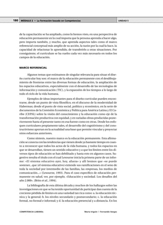 COMPETENCIA LABORAL María Irigoin | Fernando Vargas
MÓDULO 2 • La formación basada en Competencias UNIDAD 5180
de la capacitación se ha ampliado, como lo hemos visto, en una perspectiva de
educación permanente en la cual importa que la persona aprenda a hacer algo,
pero importa también, y mucho, que aprenda aspectos tales como el marco
referencial conceptual más amplio de su acción, la razón por la cual la hace, la
capacidad de relacionar lo aprendido, de transferirlo a otras situaciones. Por
consiguiente, el currículum se ha vuelto cada vez más necesario en todos los
campos de la educación.
MARCO REFERENCIAL
Algunos temas que estimamos de singular relevancia para situar el dise-
ño curricular hoy son: el marco de la educación permanente con el desdibuja-
miento de fronteras entre las diversas formas de educación, la ampliación de
los espacios educativos, especialmente con el desarrollo de las tecnologías de
información y comunicación (TIC), y la expansión de los tiempos a lo largo de
todo el ciclo de la vida humana.
Ejemplos de ideas importantes para el diseño curricular pueden encon-
trarse, desde un punto de vista filosófico, en el discurso de la modernidad de
Habermas; desde el punto de vista social, político y económico, en la serie de
documentos de la Comisión Económica y Política para América Latina y El Ca-
ribe (CEPAL) sobre la visión del conocimiento y la educación como eje de la
transformación productiva con equidad, y en variadas obras producidas poste-
riormente hasta el presente tanto en esa fuente como en otras. Desde los enfo-
ques curriculares propiamente tales, el desarrollo del cognitivismo y del cons-
tructivismo aportan en la actualidad una base que permite vincular y proyectar
otros esfuerzos anteriores.
Como síntesis, nuestro marco es la educación permanente. Esta afirma-
ción se conecta con las tendencias que vienen desde ya bastante tiempo en cuan-
to a reconocer que todos los actos de la vida humana, y todos los espacios en
que se desarrollan, tienen un sentido educativo y a que los límites entre los di-
versos tipos de educación se han debilitado y hasta roto en algunos casos. Su-
gestivo resulta el título con el cual Lesourne inicia la primera parte de un infor-
me: «El sistema educativo ayer, hoy, afuera» y allí leemos que «se puede
sostener...que (el sistema educativo) extiende sus ramificaciones en el seno de
toda la sociedad por intermedio de las familias, las empresas, los medios de
comunicación...» (Lesourne, 1993). Para el caso específico de educación per-
manente en salud, ver, por ejemplo, «Educación y sociedad. Los desafíos del
año 2.000». (Brito et al., 1994).
La bibliografía de esta última década y muchos de los hallazgos sobre las
investigaciones en que se ha tenido oportunidad de participar dan cuenta de la
creciente pérdida de límites en una variedad tan rica como: a. la educación téc-
nica y la general; b. los niveles secundario y postsecundario; c. la educación
formal, no formal e informal; y d. la educación presencial y a distancia. En los
 