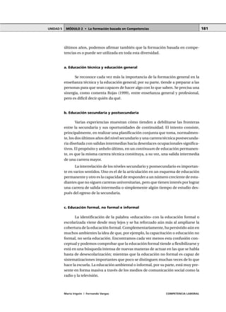 MÓDULO 2 • La formación basada en CompetenciasUNIDAD 5
María Irigoin | Fernando Vargas COMPETENCIA LABORAL
181
últimos años, podemos afirmar también que la formación basada en compe-
tencias es o puede ser utilizada en toda esta diversidad.
a. Educación técnica y educación general
Se reconoce cada vez más la importancia de la formación general en la
enseñanza técnica y la educación general; por su parte, tiende a preparar a las
personas para que sean capaces de hacer algo con lo que saben. Se precisa una
sinergia, como comenta Rojas (1999), entre enseñanza general y profesional,
pero es difícil decir quién da qué.
b. Educación secundaria y postsecundaria
Varias experiencias muestran cómo tienden a debilitarse las fronteras
entre la secundaria y sus oportunidades de continuidad. El intento consiste,
principalmente, en realizar una planificación conjunta que toma, normalmen-
te, los dos últimos años del nivel secundario y una carrera técnica postsecunda-
ria diseñada con salidas intermedias hacia desenlaces ocupacionales significa-
tivos. El propósito y anhelo último, en un continuum de educación permanen-
te, es que la misma carrera técnica constituya, a su vez, una salida intermedia
de una carrera mayor.
La interrelación de los niveles secundario y postsecundario es importan-
te en varios sentidos. Uno es el de la articulación en un esquema de educación
permanente y otro es la capacidad de responder a un número creciente de estu-
diantes que no siguen carreras universitarias, pero que tienen interés por lograr
una carrera de salida intermedia o simplemente algún tiempo de estudio des-
pués del egreso de la secundaria.
c. Educación formal, no formal e informal
La identificación de la palabra «educación» con la educación formal o
escolarizada viene desde muy lejos y se ha reforzado aún más al ampliarse la
cobertura de la educación formal. Complementariamente, ha persistido aún en
muchos ambientes la idea de que, por ejemplo, la capacitación o educación no
formal, no sería educación. Encontramos cada vez menos esta confusión con-
ceptual y podemos comprobar que la educación formal tiende a flexibilizarse y
está en una búsqueda intensa de nuevas maneras de actuar en las que se habla
hasta de desescolarización; mientras que la educación no formal es capaz de
sistematizaciones importantes que poco se distinguen muchas veces de lo que
hace la escuela. La educación ambiental o informal, por su parte, está muy pre-
sente en forma masiva a través de los medios de comunicación social como la
radio y la televisión.
 