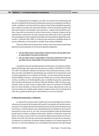 COMPETENCIA LABORAL María Irigoin | Fernando Vargas
MÓDULO 2 • La formación basada en Competencias UNIDAD 5182
La Declaración de Cartagena, en 1984, con motivo de la celebración del
año de la calidad de la formación profesional, ponía ya de manifiesto la dificul-
tad de «establecer una línea divisoria tajante entre la funcionalidad específica
que compete al sistema de educación formal y al de la formación profesional,
tanto por razones conceptuales como prácticas... Ambos sistemas deben cam-
biar, y para ello es necesario la crítica constructiva y el aporte recíproco de las
experiencias y soluciones de cada cual que sean útiles para el otro y que facili-
ten una progresiva intercomplementariedad y el mejoramiento global de la edu-
cación». (Cinterfor/OIT, 1984).Y es efectivo que mucho ha cambiado desde en-
tonces, habiendo un acercamiento notable entre ambas realidades.
Entre los dilemas de la formación, autores como el ya mencionado Rojas
plantean la preocupación en la forma de grandes preguntas:
• ¿De qué debe hacerse responsable el sistema escolar y de qué debe hacer-
se responsable la formación profesional?
• ¿De qué debe hacerse responsable la formación profesional inicial y de
qué debe hacerse responsable la formación profesional continua?
A propósito de estos desdibujamientos de fronteras, la Conferencia Mun-
dial de Hamburgo sobre educación de jóvenes y adultos, CONFITEA V (UNES-
CO, 1997) recomienda «eliminar las barreras entre educación formal y no for-
mal, así como convalidar los aprendizajes que resultan de la experiencia o que
se hayan adquirido en un contexto no formal». En esta misma línea de pensa-
miento Medina comenta: «cabe pensar que hablar de un sistema educativo que
enseña y acredita, en el fondo significa que se establecen puentes o pasarelas»
entre la educación formal, no formal e informal (Medina, 1998). El tema es apa-
sionante, pero no fácil. Como lo dijera John Lowe en reuniones de UNESCO
hace ya varias décadas, la educación debería ser para cada persona como un
tren en marcha al cual debe poder subirse y bajarse varias veces a lo largo de la
vida. Pero, ¿quién ha dicho que es fácil subirse a un tren en marcha?
d. Educación presencial y a distancia
La educación convencional o tradicional está siendo objeto de revisión y
reforma en la mayoría de los países del mundo. La irrupción de las telecomuni-
caciones en el campo educacional representa solo uno de varios elementos que
han hecho y están haciendo variar profundamente las dinámicas de lo que es
presencial y lo que no lo es. Un caso: la interactividad en redes de Informática
puede poner en duda a cualquier observador. ¿Quién es el docente, el que está
frente a la clase o el que está en un momento dado interactuando con el estu-
diante en la red? ¿No será que está siendo superada la noción de un docente y
un alumno y la noción de un mismo tiempo siempre en un mismo espacio? En
Internet se está desarrollando una comunidad internacional del aprendizaje
 