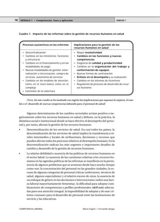 COMPETENCIA LABORAL María Irigoin | Fernando Vargas
MÓDULO 1 • Competencias, fases y aplicación UNIDAD 118
Algunos determinantes de los cambios sectoriales actúan positiva o ne-
gativamente sobre los recursos humanos en salud y definen, en la práctica, la
dinámica social e institucional donde se hace efectivo el desempeño del perso-
nal y, por tanto, afectan la gestión de los recursos humanos.
• Descentralización de los servicios de salud. En casi todos los países, la
descentralización de los servicios de salud implica la transferencia a ni-
veles intermedios y locales de atribuciones, decisiones y recursos que
pueden afectar todos los procesos relativos al desempeño humano. En la
descentralización radican los más urgentes e importantes desafíos de
cambio y desarrollo de la gestión de recursos humanos.
• La relativa debilidad o ausencia de las políticas de recursos humanos en
el sector Salud. La ausencia de las cuestiones relativas a los recursos hu-
manos en las agendas políticas de las reformas se manifiesta en la persis-
tencia de algunos problemas que se arrastran desde hace mucho tiempo
como son: la concentración del personal en las grandes ciudades, la es-
casez de algunas categorías de personal críticas (enfermeros, técnicos de
salud, algunos especialistas) y el relativo exceso de otras, la ausencia de
un enfoque de género en las decisiones e intervenciones (sobre una fuer-
za laboral mayoritariamente femenina), la dificultad para adoptar com-
binaciones de competencias y perfiles profesionales (skill mix) adecua-
das para una atención integral, la imposibilidad de adoptar y de usar cri-
terios comunes para el desarrollo de personal entre las instituciones de
servicio y las educativas.
Cuadro 1. Impacto de las reformas sobre la gestión de recursos humanos en salud
Procesos sustantivos en las reformas
• Descentralización
• Cambios en los ministerios: funciones
y estructuras
• Cambios en el financiamiento y en las
modalidades de pago
• Nuevas modalidades de gestión: exter-
nalización o tercerización, compra de
servicios, autonomía de servicios
• Cambios en los modelos de atención,
tanto en el nivel básico como en el
complejo
• Extensión de la cobertura
Implicaciones para la gestión de los
recursos humanos en salud
• Mayor resolutividad
• Cambios en las funciones y nuevas
competencias
• Exigencia de calidad y productividad
• Cambios en la organización del trabajo y
conformación de equipos
• Nuevas formas de contratación
• Énfasis en el desempeño y su evaluación
• Cambios en los sistemas de incentivos
• Regulación de procesos de desarrollo de recur-
sos humanos
(Nota: En este cuadro se ha resaltado con negrita las implicaciones que suponen la mejoría, el cam-
bio o el desarrollo de nuevas competencias laborales para el personal de salud)
 