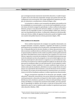 MÓDULO 2 • La formación basada en CompetenciasUNIDAD 5
María Irigoin | Fernando Vargas COMPETENCIA LABORAL
183
que es intergeneracional, interracial, interniveles educativos. A nadie le impor-
ta quién está al otro lado del computador siempre que pueda intervenir ade-
cuadamente en la conversación. Esto rompe rápidamente esquemas, por ejem-
plo, de titulaciones y acreditaciones y formas de llegar a ellas.
La invitación es a abrirse a una concepción más global como podría ser la
de «modalidades no convencionales» y a un uso de estas modalidades en el cora-
zón mismo de donde se juegan los aprendizajes. La idea es utilizar la educación a
distancia, porque es una educación de buena calidad, y no porque en un deter-
minado caso sea imposible acceder a la presencialidad y habría que, entonces,
usar «esa vía proletaria de la cultura». La educación a distancia es una forma dife-
rente, pero técnica y válida, de organizar la educación y puede ser legítimo usarla
aun cuando todo pudiere hacerse en forma presencial. (Irigoin, 1993).
Otros cambios en la educación
Otros cambios importantes de consignar son aquellos relacionados con
el papel orientador, normativo, impulsor y regulador del Estado, la creciente
participación de la sociedad civil en la educación, el protagonismo de los usua-
rios. La llamada libertad de elección (freedom to choose) que preconiza el mo-
delo económico neoliberal afecta en distintas formas, positivas y negativas. Ella
se operacionaliza en distintos niveles, desde una política estatal y gubernamental
que ofrece diversidad hasta centros educativos que compiten con otros en sus
ofertas y captación y retención de estudiantes. Una médica latinoamericana que
recién ha realizado una beca de postgrado en una universidad inglesa nos con-
taba que al principio de cada semestre se organiza en su universidad una espe-
cie de feria constands en los cuales los profesores explican sus ofertas de cursos
para que los estudiantes elijan con más información. En este trabajo de marke-
ting, no siempre el mejor académico o la mejor académica logra reclutar un
número adecuado de estudiantes, abriéndose un nuevo campo técnico de cómo
apoyar una capacidad de discernimiento y toma de decisiones de los estudian-
tes. Internet, por su parte, ha revolucionado las comunicaciones y en conversa-
ciones en la red los estudiantes analizan y evalúan experiencias educacionales.
Nuevas concepciones espaciales de la educación (por ejemplo, ciudad
educativa,65
educación comunitaria) y las nuevas referencias temporales (edu-
cación permanente y educación a lo largo de la vida) tienden a quitar el énfasis
del discurso de la enseñanza y ponerlo en el discurso del aprendizaje. Incluso,
al decir de Medina, no siempre hay enseñantes discernibles, pero hay aprendi-
zaje. El aprendizaje se obtiene, por lo tanto, a través de la instrucción y de la
experiencia, para lo cual se requiere poder acreditar la experiencia que posea
valor educativo (Medina, 1998).
○ ○ ○ ○ ○ ○ ○ ○ ○ ○ ○ ○ ○ ○ ○ ○ ○ ○ ○ ○ ○ ○ ○ ○ ○ ○ ○ ○ ○ ○ ○ ○ ○ ○ ○ ○ ○ ○ ○ ○ ○ ○ ○ ○ ○
65
Resulta interesante relacionar este tipo de nociones con los avances en salud respecto a, por ejemplo, la
idea de comunas o ciudades saludables y escuelas saludables.
 