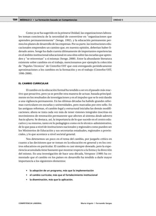 COMPETENCIA LABORAL María Irigoin | Fernando Vargas
MÓDULO 2 • La formación basada en Competencias UNIDAD 5184
Como ya se ha sugerido en la primera Unidad, las organizaciones labora-
les toman conciencia de la necesidad de convertirse en "organizaciones que
aprenden permanentemente" (Senge, 1992), y la educación permanente per-
mea los planes de desarrollo de las empresas. Por su parte, las instituciones edu-
cacionales emprenden un camino que, en nuestra opinión, deberían haber li-
derado antes. Senge ha dado cuenta últimamente de importantes experiencias
en el ámbito institucional educacional en una obra sobre las escuelas que apren-
den y "se reinventan" a sí mismas (Senge, 2000). Entre la abundante literatura
existente sobre cambios en el trabajo, mencionamos por ejemplo la colección
de "Papeles Técnicos" de Cinterfor/OIT que está entregando periódicamente
aproximaciones a los cambios en la formación y en el trabajo (Cinterfor/OIT,
1996-2000).
EL CAMBIO CURRICULAR
El cambio en la educación formal ha tendido a ser en el pasado más reac-
tivo que proactivo, pero ya se percibe otra manera de actuar, basada principal-
mente en los resultados de investigaciones y en el impulso que se le está dando
a una vigilancia permanente. En las últimas décadas ha habido grandes refor-
mas curriculares en escuelas y universidades, pero marcadas por otro sello. En
las antiguas reformas, el cambio legal y estructural iniciaba las demás modifi-
caciones; ahora se trata cada vez más de tener visiones integrales inscritas en
movimientos de renovación permanente que afecten al sistema desde adentro
hacia afuera. Se destaca, así, la importancia de lo que sucede en el centro edu-
cativo y su entorno, tanto en lo pedagógico como en lo técnico-administrativo,
de lo que pasa a nivel de instituciones nacionales y regionales como pueden ser
los Ministerios de Educación y sus secretarías estaduales, regionales o provin-
ciales, y lo que acontece a nivel societal general.
Nos detenemos un poco en el tema del cambio, por juzgarlo crítico en
cuanto a las decisiones que se toman en la educación en general y en los cen-
tros educativos en particular. El cambio es casi siempre deseado, pero la expe-
riencia acumulada tiene bastante que mostrar respecto a la forma y la dirección
del mismo. En una investigación de hace una década, Verspoor (1989) ha co-
mentado que el cambio en los países en desarrollo ha tendido a darle mayor
importancia a los siguientes elementos:
• la adopción de un programa, más que la implementación
• el cambio curricular, más que el fortalecimiento institucional
• la diseminación, más que la aplicación.
 