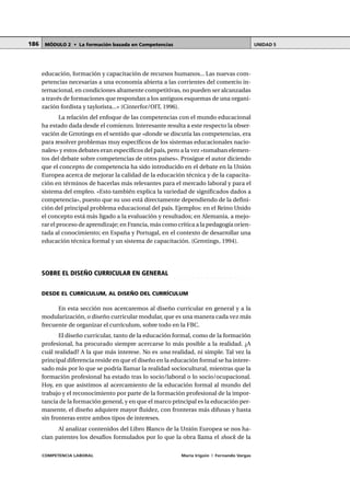 COMPETENCIA LABORAL María Irigoin | Fernando Vargas
MÓDULO 2 • La formación basada en Competencias UNIDAD 5186
educación, formación y capacitación de recursos humanos... Las nuevas com-
petencias necesarias a una economía abierta a las corrientes del comercio in-
ternacional, en condiciones altamente competitivas, no pueden ser alcanzadas
a través de formaciones que respondan a los antiguos esquemas de una organi-
zación fordista y taylorista...» (Cinterfor/OIT, 1996).
La relación del enfoque de las competencias con el mundo educacional
ha estado dada desde el comienzo. Interesante resulta a este respecto la obser-
vación de Grrotings en el sentido que «donde se discutía las competencias, era
para resolver problemas muy específicos de los sistemas educacionales nacio-
nales» y estos debates eran específicos del país, pero a la vez »tomaban elemen-
tos del debate sobre competencias de otros países». Prosigue el autor diciendo
que el concepto de competencia ha sido introducido en el debate en la Unión
Europea acerca de mejorar la calidad de la educación técnica y de la capacita-
ción en términos de hacerlas más relevantes para el mercado laboral y para el
sistema del empleo. «Esto también explica la variedad de significados dados a
competencia», puesto que su uso está directamente dependiendo de la defini-
ción del principal problema educacional del país. Ejemplos: en el Reino Unido
el concepto está más ligado a la evaluación y resultados; en Alemania, a mejo-
rar el proceso de aprendizaje; en Francia, más como crítica a la pedagogía orien-
tada al conocimiento; en España y Portugal, en el contexto de desarrollar una
educación técnica formal y un sistema de capacitación. (Grrotings, 1994).
○ ○ ○ ○ ○ ○ ○ ○ ○ ○ ○ ○ ○ ○ ○ ○ ○ ○ ○ ○ ○ ○ ○ ○ ○ ○ ○ ○ ○ ○ ○ ○ ○ ○ ○ ○ ○ ○ ○ ○ ○ ○ ○ ○
SOBRE EL DISEÑO CURRICULAR EN GENERAL
DESDE EL CURRÍCULUM, AL DISEÑO DEL CURRÍCULUM
En esta sección nos acercaremos al diseño curricular en general y a la
modularización, o diseño curricular modular, que es una manera cada vez más
frecuente de organizar el currículum, sobre todo en la FBC.
El diseño curricular, tanto de la educación formal, como de la formación
profesional, ha procurado siempre acercarse lo más posible a la realidad. ¿A
cuál realidad? A la que más interese. No es una realidad, ni simple. Tal vez la
principal diferencia reside en que el diseño en la educación formal se ha intere-
sado más por lo que se podría llamar la realidad sociocultural, mientras que la
formación profesional ha estado tras lo socio/laboral o lo socio/ocupacional.
Hoy, en que asistimos al acercamiento de la educación formal al mundo del
trabajo y el reconocimiento por parte de la formación profesional de la impor-
tancia de la formación general, y en que el marco principal es la educación per-
manente, el diseño adquiere mayor fluidez, con fronteras más difusas y hasta
sin fronteras entre ambos tipos de intereses.
Al analizar contenidos del Libro Blanco de la Unión Europea se nos ha-
cían patentes los desafíos formulados por lo que la obra llama el shock de la
 