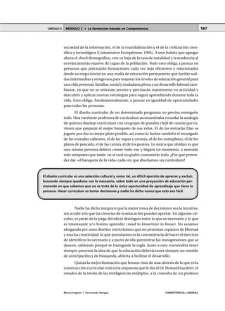 MÓDULO 2 • La formación basada en CompetenciasUNIDAD 5
María Irigoin | Fernando Vargas COMPETENCIA LABORAL
187
sociedad de la información, el de la mundialización y el de la civilización cien-
tífica y tecnológica (Commission Européenne, 1995). A esto habría que agregar
ahora el shock demográfico, con su baja de la tasa de natalidad y la tendencia al
envejecimiento masivo de capas de la población. Todo esto obliga a pensar en
personas que precisarán formaciones cada vez más eficientes y relacionadas
desde su etapa inicial en una malla de educación permanente que facilite sali-
das intermedias y reingresos para mejorar los niveles de educación general para
una vida personal, familiar, social y ciudadana plena y un desarrollo laboral cam-
biante, ya que no se retirarán pronto y precisarán mantenerse en actividad y
descubrir y aplicar nuevas estrategias para seguir aprendiendo durante toda la
vida. Esto obliga, fundamentalmente, a pensar en igualdad de oportunidades
para todas las personas.
El diseño curricular de un determinado programa no precisa entregarlo
todo. Una excelente profesora de currículum acostumbraba recordar la analogía
de quienes diseñan currículum con un grupo de grandes chefs de cuisine que tu-
vieren que preparar el mejor banquete de sus vidas. El de las entradas frías se
jugaría por dar su mejor plato posible, así como lo harían también el encargado
de las entradas calientes, el de las sopas y cremas, el de los entreplatos, el de los
platos de pescado, el de las carnes, el de los postres. Lo único que olvidan es que
una misma persona deberá comer todo eso y llegará un momento, a menudo
más temprano que tarde, en el cual no podrá consumirlo todo. ¿Por qué preten-
der dar «el banquete de la vida» cada vez que diseñamos un currículum?
Nadie ha dicho tampoco que la mejor toma de decisiones sea la intuitiva,
sin acudir a lo que las ciencias de la educación pueden aportar. En algunos cír-
culos, es parte de la jerga del oficio distinguir entre lo que es necesario y lo que
es interesante y/o bonito aprender (need to know/nice to know). No estamos
abogando por unos diseños estrictísimos que no permitan espacios de libertad
y mucha creatividad; lo que postulamos es la conveniencia de hacer el ejercicio
de identificar lo necesario y a partir de ello permitirse las transgresiones que se
deseen, sabiendo porqué se transgrede la regla. Junto a esto convendría tener
siempre presente la idea de que la educación debería tener siempre un sentido
de anticipación y de búsqueda, abierta a facilitar el desarrollo.
Quizás la mejor ilustración que hemos visto de una síntesis de lo que es la
construcción curricular está en la respuesta que le dio el Dr. Howard Gardner, el
creador de la teoría de las inteligencias múltiples, a la consulta de un profesor
El diseño curricular es una selección cultural y como tal, un difícil ejercicio de apreciar y excluir,
buscando siempre quedarse con lo necesario, sobre todo en una proyección de educación per-
manente en que sabemos que no se trata de la única oportunidad de aprendizaje que tiene la
persona. Hacer currículum es tomar decisiones y nadie ha dicho nunca que esto sea fácil.
 