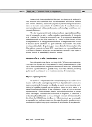 MÓDULO 2 • La formación basada en CompetenciasUNIDAD 5
María Irigoin | Fernando Vargas COMPETENCIA LABORAL
191
Las reformas educacionales han hecho un uso extensivo de la organiza-
ción modular. Particularmente útiles han resultado los módulos en reformas
tales como la británica y la española y algunas experiencias en países escandi-
navos en las cuales los estudiantes de los últimos años de secundaria tienen la
oportunidad de seguir módulos de formación profesional que también son ofre-
cidos a trabajadores.
Un valor muy destacable en la modularidad es la capacidad de combina-
ción de los módulos en redes o mallas modulares para itinerarios de formación
o de capacitación. Estas relaciones pueden ser de precurrencia, cuando un
módulo antecede al otro, o de concurrencia, cuando un determinado módulo
no es prerrequisito de otro y puede funcionar en forma paralela a otro u otros.
El itinerario puede así ofrecer una gran flexibilidad cuyos límites están en las
eventuales dificultades de gestión, pero no en el diseño técnico de la red. La
Educación permanente en Salud (EPS) encuentra en esta combinabilidad una
posibilidad real de concreción con una perspectiva programática que supere el
sentido puntual de acciones educacionales aisladas.
INTRODUCCIÓN AL DISEÑO CURRICULAR DE LA FBC
Para introducirnos al diseño curricular de la FBC conversaremos prime-
ramente sobre algunos aspectos generales del tema y presentaremos un ejerci-
cio de reflexión sobre cómo emprender un diseño en la vida real, para después
abocarnos a qué diseñaremos, quién lo hará y cuál será el referente principal y
qué se puede hacer cuando no se cuenta con normas de competencia.
Algunos aspectos generales
En la unidad 2 del primer módulo comentábamos que «un sistema de for-
mación profesional es un arreglo organizativo en el que diferentes actores con-
curren con ofertas de formación coordinadas en cuanto a su pertinencia, conte-
nido, nivel y calidad; de modo que, en conjunto, logren un efecto mayor en la
elevación de la empleabilidad de los trabajadores al que se lograría actuando
separadamente. Cuando el sistema acuerda la utilización de normas de compe-
tencia laboral para fundamentar la elaboración de programas, la formación, la
evaluación y la certificación, se puede distinguir como un sistema normaliza-
do». (Cinterfor/OIT, 1999, op. cit.). Esto es, evidentemente, lo que se aspira a lo-
grar en cada caso, poder contar con un sistema de formación basada en compe-
tencias que complemente y apoye un sistema de certificación de competencias.
 