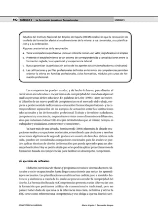 COMPETENCIA LABORAL María Irigoin | Fernando Vargas
MÓDULO 2 • La formación basada en Competencias UNIDAD 5192
Las competencias pueden ayudar, y de hecho lo hacen, para diseñar el
currículum atendiendo en mejor forma a la complejidad del mundo real para el
cual las personas deben educarse. En palabras de Leite (1996): «ante la crecien-
te difusión de un nuevo perfil de competencias en el mercado del trabajo, em-
pieza a perder sentido la dicotomía «educación/formación profesional» y la co-
rrespondiente separación de los campos de actuación entre las instituciones
educacionales y las de formación profesional. Trabajo y derechos ciudadanos,
competencia y conciencia, no pueden ser vistos como dimensiones diferentes,
sino que reclaman el desarrollo integral del individuo que, al mismo tiempo, es
trabajador y ciudadano, competente y consciente».
Ya hace más de una década, Romiszowski (1984) planteaba la idea de ocu-
paciones reales y ocupaciones nocionales, entendiendo que dedicarse a resolver
ecuaciones algebraicas de segundo grado o ser usuario de derechos cívicos en la
calle, pueden ser consideradas ocupaciones nocionales para las cuales se pue-
den aplicar técnicas de diseño de formación que pueda apoyarlos para un des-
empeño efectivo. Hoy se podría decir que se les podría aplicar procedimientos de
formación basada en competencias para facilitar un desempeño competente.
Un ejercicio de reflexión
El diseño curricular de planes y programas reconoce diversas fuentes cul-
turales y socio-ocupacionales hasta llegar a una síntesis que serían los aprendi-
zajes necesarios. Las planificaciones analíticas han cedido paso a modelos ho-
lísticos y sistémicos a través de los cuales se procura atender la complejidad del
diseño. La Formación Basada en Competencias presenta varias diferencias con
la formación que podríamos calificar de convencional o tradicional, pero no
parece haber duda de que una es la diferencia más clara, definitiva y obvia: la
FBC tiene como referente una competencia y eso obliga a que su diseño curri-
Estudios del Instituto Nacional del Empleo de España (INEM) establecen que la renovación de
la oferta de formación afectó a tres dimensiones de la misma: a sus contenidos, a su planifica-
ción y a su ordenación.
Algunas características de la renovación:
a. Tiene la competencia profesional como un referente común, con valor y significado en el empleo
b. Pretende el establecimiento de un sistema de correspondencias y convalidaciones entre la
formación reglada, la ocupacional y la experiencia laboral
c. Busca garantizar la participación activa de los agentes sociales (empleadores y sindicatos)
d. Las calificaciones y perfiles profesionales definidos en términos de competencias permiten
ordenar la oferta en: familias profesionales, ciclos formativos, módulos y/o cursos de for-
mación profesional.
 