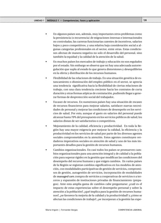 MÓDULO 1 • Competencias, fases y aplicaciónUNIDAD 1
María Irigoin | Fernando Vargas COMPETENCIA LABORAL
19
• En algunos países son, además, muy importantes otros problemas como
la persistencia (o recurrencia) de migraciones internas e internacionales
no controladas, las carreras funcionarias carentes de incentivos, salarios
bajos y poco competitivos, y una relativa baja consideración social a al-
gunas categorías profesionales en el sector, entre otras. Estas condicio-
nes afectan de manera negativa no solo el desarrollo del personal, sino
también la equidad y la calidad de la atención de la salud.
• En muchos países los mercados de trabajo y educación no son regulados
por el estado. Sin embargo se observa que no hay una adecuada autorre-
gulación que supla al estado lo que genera distorsiones y desequilibrios
en la oferta y distribución de los recursos humanos.
• Flexibilidad de las relaciones de trabajo. En una situación genérica de es-
tancamiento o disminución del empleo público en el sector, se aprecia
una tendencia significativa hacia la flexibilidad de ciertas relaciones de
trabajo, con una clara tendencia creciente hacia los contratos de corta
duración y otras formas atípicas de contratación, pudiendo llegar a gene-
rar formas de desprotección social del trabajador.
• Escasez de recursos. En numerosos países hay una situación de escasez
de recursos financieros para mejorar salarios, satisfacer nuevas necesi-
dades de personal y mejorar las condiciones de desempeño en los servi-
cios de salud. Por esto, aunque el gasto en salarios del personal puede
alcanzar hasta 70% del presupuesto en los servicios públicos de salud, los
salarios distan de ser satisfactorios o competitivos.
• Mejoramiento de la calidad, eficiencia y productividad. En toda la Re-
gión hay una mayor exigencia por mejorar la calidad, la eficiencia y la
productividad en los servicios de salud por parte de los diversos agentes
sociales comprometidos en la atención. Estos agentes constituyen ver-
daderos imperativos sociales en atención de salud y uno de los más im-
portantes desafíos para la gestión de recursos humanos.
• Cambios organizacionales. En casi todos los países se promueven cam-
bios organizacionales para una atención integral y de calidad a la pobla-
ción para superar rigidez en la gestión que modifican las condiciones del
desempeño del recurso humano y que exigen cambios. En varios países
de la Región se registran cambios significativos en los modelos de aten-
ción, con modalidades participativas de gestión de servicios, compromi-
sos de gestión, autogestión de servicios, incorporación de modalidades
de managed care,compra de servicios a cooperativas de servicios o a ter-
ceros y expansión de instituciones privadas de financiamiento (prepa-
gos). Ante esta amplia gama de cambios cabe preguntarse: ¿cuál es el
impacto de estas experiencias sobre el desempeño personal y sobre la
atención a la población?, ¿qué implica para la gestión de recursos huma-
nos?, ¿se favorece la mejoría de la calidad y la productividad? y ¿cómo se
afectan las condiciones de trabajo?, ¿se incorporan a la gestión las expe-
 
