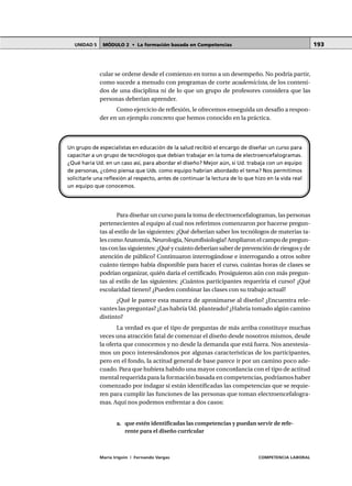 MÓDULO 2 • La formación basada en CompetenciasUNIDAD 5
María Irigoin | Fernando Vargas COMPETENCIA LABORAL
193
cular se ordene desde el comienzo en torno a un desempeño. No podría partir,
como sucede a menudo con programas de corte academicista, de los conteni-
dos de una disciplina ni de lo que un grupo de profesores considera que las
personas deberían aprender.
Como ejercicio de reflexión, le ofrecemos enseguida un desafío a respon-
der en un ejemplo concreto que hemos conocido en la práctica.
Para diseñar un curso para la toma de electroencefalogramas, las personas
pertenecientes al equipo al cual nos referimos comenzaron por hacerse pregun-
tas al estilo de las siguientes: ¿Qué deberían saber los tecnólogos de materias ta-
les como Anatomía, Neurología, Neurofisiología? Ampliaron el campo de pregun-
tas con las siguientes: ¿Qué y cuánto deberían saber de prevención de riesgos y de
atención de público? Continuaron interrogándose e interrogando a otros sobre
cuánto tiempo había disponible para hacer el curso, cuántas horas de clases se
podrían organizar, quién daría el certificado. Prosiguieron aún con más pregun-
tas al estilo de las siguientes: ¿Cuántos participantes requeriría el curso? ¿Qué
escolaridad tienen? ¿Pueden combinar las clases con su trabajo actual?
¿Qué le parece esta manera de aproximarse al diseño? ¿Encuentra rele-
vantes las preguntas? ¿Las habría Ud. planteado? ¿Habría tomado algún camino
distinto?
La verdad es que el tipo de preguntas de más arriba constituye muchas
veces una atracción fatal de comenzar el diseño desde nosotros mismos, desde
la oferta que conocemos y no desde la demanda que está fuera. Nos anestesia-
mos un poco interesándonos por algunas características de los participantes,
pero en el fondo, la actitud general de base parece ir por un camino poco ade-
cuado. Para que hubiera habido una mayor concordancia con el tipo de actitud
mental requerida para la formación basada en competencias, podríamos haber
comenzado por indagar si están identificadas las competencias que se requie-
ren para cumplir las funciones de las personas que toman electroencefalogra-
mas. Aquí nos podemos enfrentar a dos casos:
a. que estén identificadas las competencias y puedan servir de refe-
rente para el diseño curricular
Un grupo de especialistas en educación de la salud recibió el encargo de diseñar un curso para
capacitar a un grupo de tecnólogos que debían trabajar en la toma de electroencefalogramas.
¿Qué haría Ud. en un caso así, para abordar el diseño? Mejor aún, si Ud. trabaja con un equipo
de personas, ¿cómo piensa que Uds. como equipo habrían abordado el tema? Nos permitimos
solicitarle una reflexión al respecto, antes de continuar la lectura de lo que hizo en la vida real
un equipo que conocemos.
 