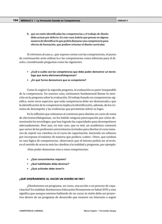 COMPETENCIA LABORAL María Irigoin | Fernando Vargas
MÓDULO 2 • La formación basada en Competencias UNIDAD 5194
b. que no estén identificadas las competencias y el trabajo de diseño
deba actuar por defecto.En este caso,habría que pensar en alguna
maneradeidentificarloquepodríallamarseunacompetenciapara
efectos de formación, que pudiere orientar el diseño curricular.
Si volvemos al caso a., que supone contar con las competencias, el punto
de continuación sería utilizar la o las competencias como referente para el di-
seño, considerando preguntas como las siguientes:
• ¿Cuál o cuáles son las competencias que debe poder demostrar un tecnó-
logo que toma electroencefalogramas?
• ¿En qué forma demostrará que es competente?
Como lo sugiere la segunda pregunta, la evaluación es parte inseparable
de la competencia. En nuestro caso, estimamos fundamental llamar la aten-
ción en la pregunta sobre la evaluación. El trabajo basado en competencias sig-
nifica, entre otros aspectos, que toda competencia debe ser demostrada y que
la identificación de la competencia implica la identificación, además, de los cri-
terios de desempeño y las evidencias que permitirán inferir su logro.
En la reflexión que relatamos al comienzo para diseñar un curso de toma
de electroencefalogramas, no ha habido ninguna preocupación por cómo de-
mostrarán los tecnólogos, que han logrado las capacidades para desempeñarse
adecuadamente. Peor aun, en este caso, que es real, un académico comentó
que varios de los profesores universitarios invitados para diseñar el curso trata-
ron de repetir sus cátedras en el curso de capacitación, haciendo un esfuerzo
por incorporar el máximo de materia que pudiera «caber». Otros, que estaban
en una lógica de competencias, observaron que el intento podría ser al revés,
en el sentido de acercar más las cátedras a la realidad y preguntar, por ejemplo:
«Para poder demostrar esta o estas competencias:
• ¿Qué conocimientos requiere?
• ¿Qué habilidades debe dominar?
• ¿Qué actitudes debe tener?»
¿QUÉ DISEÑAREMOS AL HACER UN DISEÑO DE FBC?
¿Diseñaremos un programa, un curso, una acción o un proceso de capa-
citación? En realidad, diseñaremos Educación Permanente en Salud (EPS) y esto
significa que aunque estemos hablando de un curso, la visión debe ser proyec-
tiva dentro de un programa de desarrollo que muestre un itinerario a seguir
 