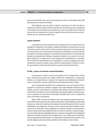 MÓDULO 2 • La formación basada en CompetenciasUNIDAD 5
María Irigoin | Fernando Vargas COMPETENCIA LABORAL
195
para este desarrollo. Para esto, recomendamos revisar el contenido sobre EPS
presentado en la primera Unidad.
Una reflexión esencial sobre el diseño curricular de la FBC nos lleva a
afirmar que debería utilizar todos los elementos de diseño que la investigación
curricular ha ido mostrando como positivos y que la novedad está en tomar el
insumo de las competencias, lo que no significa desechar los insumos sociocul-
turales que un currículum debe tener.
¿Quién diseñará?
La planificación de la enseñanza de competencias no se puede hacer en
soledad. Su ambiente es el trabajo y también teniendo en cuenta lo que son los
contextos sociales en los cuales se desenvuelven las personas en un mundo que
nos hace pensar en un nuevo tipo de instituciones laborales y un nuevo tipo de
sociedad, la sociedad cognitiva o sociedad del conocimiento. En la formación
basada en competencias trabaja un equipo de diseño, no es tarea de un nave-
gante solitario, y se espera que en este equipo haya especialistas en contenido,
en el sentido de especialistas en las disciplinas y en las tecnologías que even-
tualmente se precise enseñar, como asimismo especialistas en diseño curricu-
lar que puedan orientar técnicamente la construcción del currículum.
En FBC, ¿cuál es el referente central del diseño?
La respuesta es obvia: el punto de partida son las competencias. Ahora
bien, existen pocos países que tengan normas de competencia y aunque las
hubiere, no siempre está un conjunto de competencias debidamente identifi-
cadas y esperando a quienes diseñarán una formación basada en ellas.
¿Les corresponde identificar las competencias a los que diseñan la for-
mación? La respuesta es simple y negativa. Son especialidades distintas; equi-
valdría a que los especialistas en estudios del trabajo tuvieren que diseñar el
currículum. Otra idea es la necesidad de que ambos participen en todos los pro-
cesos y producir en esta forma una fluidez deseable, pero con la conducción
que a cada quien corresponde.
Rojas (1999) comenta al respecto que unas empresas quieren que la es-
cuela dé formación general y otras quieren formación especializada, porque ellas
mismas no están en condiciones de adaptar la formación general de los nuevos
empleados a sus exigencias. El mismo autor comenta que ante similares evolu-
ciones de la formación (hacia diplomas de espectro amplio o transversales y
nuevas formas de profesionalidad/oficio) en el sector terciario, Liaroutzos plan-
tea una orientación metodológica decisiva: mantener separados la investigación
sobre el contenido del oficio (las competencias y sus condiciones de moviliza-
ción, la organización del trabajo) y su traducción en términos de formación, aun
cuando algunas preconizaciones pueden ser formadas en esta materia.
 