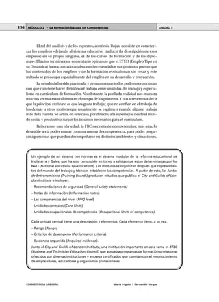 COMPETENCIA LABORAL María Irigoin | Fernando Vargas
MÓDULO 2 • La formación basada en Competencias UNIDAD 5196
El rol del análisis y de los expertos, continúa Rojas, consiste en caracteri-
zar los empleos «dejando al sistema educativo traducir (la descripción de esos
empleos) en su propio lenguaje, el de los cursos de formación y de los diplo-
mas». El autor termina este comentario opinando que el ETED (EmpleoTipo en
su Dinámica) ha encontrado aquí su motivo esencial de surgimiento, puesto que
los contenidos de los empleos y de la formación evolucionan sin cesar y este
método se preocupa especialmente del empleo en su desarrollo y proyección.
La ortodoxia ha sido planteada y pensamos que todos podemos concordar
con que conviene hacer división del trabajo entre analistas del trabajo y especia-
listas en currículum de formación. No obstante, la porfiada realidad nos muestra
muchasvecesaestosúltimosenelcampodelosprimeros.Ynosatrevemosadecir
que la principal razón no es que les guste trabajar, que no confíen en el trabajo de
los demás u otros motivos que usualmente se esgrimen cuando alguien trabaja
más de la cuenta. Se actúa, en este caso, por defecto, a la espera que desde el mun-
do social y productivo surjan los insumos necesarios para el currículum.
Reiteramos una obviedad: la FBC necesita de competencias; más aún, lo
deseable sería poder contar con una norma de competencia, para poder prepa-
rar a personas que puedan desempeñarse en distintos ambientes y situaciones.
Un ejemplo de un sistema con normas es el sistema modular de la reforma educacional de
Inglaterra y Gales, que ha sido construido en torno a salidas que están determinadas por los
NVQ (National Vocationa Qualifications). Los módulos se organizan después que representan-
tes del mundo del trabajo y técnicos establecen las competencias. A partir de esto, las Juntas
de Entrenamiento (Training Boards) producen estudios que publica el City and Guilds of Lon-
don Institute e incluyen:
– Recomendaciones de seguridad (General safety statements)
– Notas de información (Information notes)
– Las competencias del nivel (NVQ level)
– Unidades centrales (Core Units)
– Unidades ocupacionales de competencia (Occupational Units of competence).
Cada unidad central tiene una descripción y elementos. Cada elemento tiene, a su vez:
– Rango (Range)
– Criterios de desempeño (Performance criteria)
– Evidencia requerida (Required evidence).
Junto al City and Guilds of London Institute, una institución importante en este tema es BTEC
(Business and Technician Education Council) que aprueba programas de formación profesional
ofrecidos por diversas instituciones y entrega certificados que cuentan con el reconocimiento
de empleadores, educadores y organismos profesionales.
 