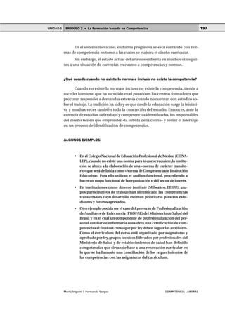 MÓDULO 2 • La formación basada en CompetenciasUNIDAD 5
María Irigoin | Fernando Vargas COMPETENCIA LABORAL
197
En el sistema mexicano, en forma progresiva se está contando con nor-
mas de competencia en torno a las cuales se elabora el diseño curricular.
Sin embargo, el estado actual del arte nos enfrenta en muchos otros paí-
ses a una situación de carencias en cuanto a competencias y normas.
¿Qué sucede cuando no existe la norma e incluso no existe la competencia?
Cuando no existe la norma e incluso no existe la competencia, tiende a
suceder lo mismo que ha sucedido en el pasado en los centros formadores que
procuran responder a demandas externas cuando no cuentan con estudios so-
bre el trabajo. La tradición ha sido y es que desde la educación surge la iniciati-
va y muchas veces también toda la concreción del estudio. Entonces, ante la
carencia de estudios del trabajo y competencias identificadas, los responsables
del diseño tienen que emprender «la subida de la colina» y tomar el liderazgo
en un proceso de identificación de competencias.
ALGUNOS EJEMPLOS:
• En el Colegio Nacional de Educación Profesional de México (CONA-
LEP),cuando no existe una norma para lo que se requiere,la institu-
ción se aboca a la elaboración de una «norma de carácter transito-
rio» que será definida como «Norma de Competencia de Institución
Educativa». Para ello utilizan el análisis funcional, procediendo a
hacer un mapa funcional de la organización o del sector de interés.
• En instituciones como Alverno Institute (Milwakee, EEUU), gru-
pos participativos de trabajo han identificado las competencias
transversales cuyo desarrollo estiman prioritario para sus estu-
diantes y futuros egresados.
• Otro ejemplo podría ser el caso del proyecto de Profesionalización
de Auxiliares de Enfermería (PROFAE) del Ministerio de Salud del
Brasil y en el cual un componente de profesionalización del per-
sonal auxiliar de enfermería considera una certificación de com-
petencias al final del curso que por ley deben seguir las auxiliares.
Como el currículum del curso está organizado por asignaturas y
aprobado por ley,grupos técnicos liderados por profesionales del
Ministerio de Salud y de establecimientos de salud han definido
competencias que sirvan de base a una renovación curricular en
lo que se ha llamado una conciliación de los requerimientos de
las competencias con las asignaturas del currículum.
 