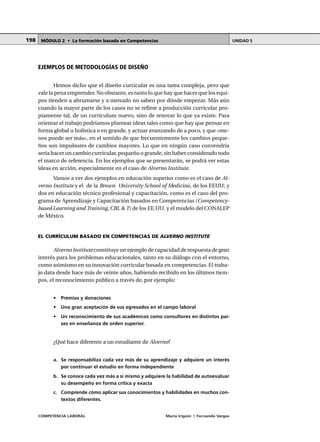 COMPETENCIA LABORAL María Irigoin | Fernando Vargas
MÓDULO 2 • La formación basada en Competencias UNIDAD 5198
○ ○ ○ ○ ○ ○ ○ ○ ○ ○ ○ ○ ○ ○ ○ ○ ○ ○ ○ ○ ○ ○ ○ ○ ○ ○ ○ ○ ○ ○ ○ ○ ○ ○ ○ ○ ○ ○ ○ ○ ○ ○ ○ ○
EJEMPLOS DE METODOLOGÍAS DE DISEÑO
Hemos dicho que el diseño curricular es una tarea compleja, pero que
vale la pena emprender. No obstante, es tanto lo que hay que hacer que los equi-
pos tienden a abrumarse y a menudo no saben por dónde empezar. Más aún
cuando la mayor parte de los casos no se refiere a producción curricular pro-
piamente tal, de un currículum nuevo, sino de renovar lo que ya existe. Para
orientar el trabajo podríamos plantear ideas tales como que hay que pensar en
forma global u holística o en grande, y actuar avanzando de a poco, y que «me-
nos puede ser más», en el sentido de que frecuentemente los cambios peque-
ños son impulsores de cambios mayores. Lo que en ningún caso convendría
sería hacer un cambio curricular, pequeño o grande, sin haber considerado todo
el marco de referencia. En los ejemplos que se presentarán, se podrá ver estas
ideas en acción, especialmente en el caso de Alverno Institute.
Vamos a ver dos ejemplos en educación superior como es el caso de Al-
verno Institute y el de la Brown University School of Medicine, de los EEUU; y
dos en educación técnico profesional y capacitación, como es el caso del pro-
grama de Aprendizaje y Capacitación basados en Competencias (Competency-
based Learning and Training, CBL & T) de los EE.UU. y el modelo del CONALEP
de México.
EL CURRÍCULUM BASADO EN COMPETENCIAS DE ALVERNO INSTITUTE
Alverno Institute constituye un ejemplo de capacidad de respuesta de gran
interés para los problemas educacionales, tanto en su diálogo con el entorno,
como asimismo en su innovación curricular basada en competencias. El traba-
jo data desde hace más de veinte años, habiendo recibido en los últimos tiem-
pos, el reconocimiento público a través de, por ejemplo:
• Premios y donaciones
• Una gran aceptación de sus egresados en el campo laboral
• Un reconocimiento de sus académicos como consultores en distintos paí-
ses en enseñanza de orden superior.
¿Qué hace diferente a un estudiante de Alverno?
a. Se responsabiliza cada vez más de su aprendizaje y adquiere un interés
por continuar el estudio en forma independiente
b. Se conoce cada vez más a sí mismo y adquiere la habilidad de autoevaluar
su desempeño en forma crítica y exacta
c. Comprende cómo aplicar sus conocimientos y habilidades en muchos con-
textos diferentes.
 