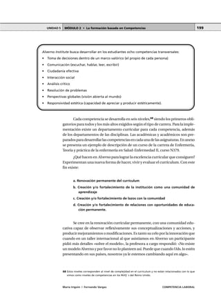 MÓDULO 2 • La formación basada en CompetenciasUNIDAD 5
María Irigoin | Fernando Vargas COMPETENCIA LABORAL
199
Cada competencia se desarrolla en seis niveles,68
siendo los primeros obli-
gatorios para todos y los más altos exigidos según el tipo de carrera. Para la imple-
mentación existe un departamento curricular para cada competencia, además
de los departamentos de las disciplinas. Las académicas y académicos son pre-
paradosparadesarrollarlascompetenciasencadaunadelasasignaturas.Enanexo
se presenta un ejemplo de descripción de un curso de la carrera de Enfermería,
Teoría y práctica de la enfermería en Salud-Enfermedad II, curso N379.
¿Qué hacen en Alverno para lograr la excelencia curricular que consiguen?
Experimentan una nueva forma de hacer, vivir y evaluar el currículum. Con este
fin existe:
a. Renovación permanente del currículum
b. Creación y/o fortalecimiento de la institución como una comunidad de
aprendizaje
c. Creación y/o fortalecimiento de lazos con la comunidad
d. Creación y/o fortalecimiento de relaciones con oportunidades de educa-
ción permanente.
Se cree en la renovación curricular permanente, con una comunidad edu-
cativa capaz de observar reflexivamente sus conceptualizaciones y acciones, y
producir mejoramientos o modificaciones. Es tanto su celo por la innovación que
cuando en un taller internacional al que asistíamos en Alverno un participante
pidió más detalles «sobre el modelo», la profesora a cargo respondió: «No existe
un modelo Alverno y por favor no lo planteen así. Puede que cuando Uds. lo estén
presentando en sus países, nosotros ya le estemos cambiando aquí en algo».
Alverno Institute busca desarrollar en los estudiantes ocho competencias transversales:
• Toma de decisiones dentro de un marco valórico (el propio de cada persona)
• Comunicación (escuchar, hablar, leer, escribir)
• Ciudadanía efectiva
• Interacción social
• Análisis crítico
• Resolución de problemas
• Perspectivas globales (visión abierta al mundo)
• Responsividad estética (capacidad de apreciar y producir estéticamente).
○ ○ ○ ○ ○ ○ ○ ○ ○ ○ ○ ○ ○ ○ ○ ○ ○ ○ ○ ○ ○ ○ ○ ○ ○ ○ ○ ○ ○ ○ ○ ○ ○ ○ ○ ○ ○ ○ ○ ○ ○ ○ ○ ○
68 Estos niveles corresponden al nivel de complejidad en el currículum y no están relacionados con lo que
vimos como niveles de competencias en los NVQ´ s del Reino Unido.
 