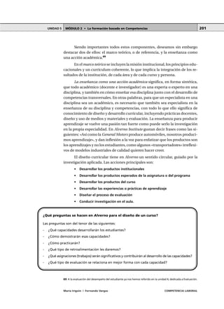 MÓDULO 2 • La formación basada en CompetenciasUNIDAD 5
María Irigoin | Fernando Vargas COMPETENCIA LABORAL
201
Siendo importantes todos estos componentes, deseamos sin embargo
destacar dos de ellos: el marco teórico, o de referencia, y la enseñanza como
una acción académica.69
En el marco teórico se incluyen la misión institucional, los principios edu-
cacionales y un currículum coherente, lo que implica la integración de los re-
sultados de la institución, de cada área y de cada curso y persona.
La enseñanza como una acción académica significa, en forma sintética,
que todo académico (docente e investigador) es una experta o experto en una
disciplina, y también en cómo enseñar esa disciplina junto con el desarrollo de
competencias transversales. En otras palabras, para que un especialista en una
disciplina sea un académico, es necesario que también sea especialista en la
enseñanza de su disciplina y competencias, con todo lo que ello significa de
conocimiento de diseño y desarrollo curricular, incluyendo prácticas docentes,
diseño y uso de medios y materiales y evaluación. La enseñanza para producir
aprendizaje se vuelve una pasión tan fuerte como puede serlo la investigación
en la propia especialidad. En Alverno Institute gustan decir frases como las si-
guientes: «Así como la General Motors produce automóviles, nosotros produci-
mos aprendizaje», y dan inflexión a la voz para enfatizar que los productos son
los aprendizajes y no los estudiantes, como algunos «transportadores» irreflexi-
vos de modelos industriales de calidad quieren hacer creer.
El diseño curricular tiene en Alverno un sentido circular, guiado por la
investigación aplicada. Las acciones principales son:
• Desarrollar los productos institucionales
• Desarrollar los productos esperados de la asignatura o del programa
• Desarrollar los productos del curso
• Desarrollar las experiencias o prácticas de aprendizaje
• Diseñar el proceso de evaluación
• Conducir investigación en el aula.
¿Qué preguntas se hacen en Alverno para el diseño de un curso?
Las preguntas son del tenor de las siguientes:
- ¿Qué capacidades desarrollarán los estudiantes?
- ¿Cómo demostrarán esas capacidades?
- ¿Cómo practicarán?
- ¿Qué tipo de retroalimentación les daremos?
- ¿Qué asignaciones (trabajos) serán significativos y contribuirán al desarrollo de las capacidades?
- ¿Qué tipo de evaluación se relaciona en mejor forma con cada capacidad?
○ ○ ○ ○ ○ ○ ○ ○ ○ ○ ○ ○ ○ ○ ○ ○ ○ ○ ○ ○ ○ ○ ○ ○ ○ ○ ○ ○ ○ ○ ○ ○ ○ ○ ○ ○ ○ ○ ○ ○ ○ ○ ○ ○
69 A la evaluación del desempeño del estudiante ya nos hemos referido en la unidad 4, dedicada a Evaluación.
 