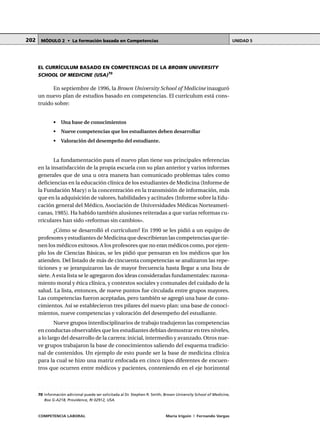 COMPETENCIA LABORAL María Irigoin | Fernando Vargas
MÓDULO 2 • La formación basada en Competencias UNIDAD 5202
EL CURRÍCULUM BASADO EN COMPETENCIAS DE LA BROWN UNIVERSITY
SCHOOL OF MEDICINE (USA)70
En septiembre de 1996, la Brown University School of Medicine inauguró
un nuevo plan de estudios basado en competencias. El currículum está cons-
truido sobre:
• Una base de conocimientos
• Nueve competencias que los estudiantes deben desarrollar
• Valoración del desempeño del estudiante.
La fundamentación para el nuevo plan tiene sus principales referencias
en la insatisfacción de la propia escuela con su plan anterior y varios informes
generales que de una u otra manera han comunicado problemas tales como
deficiencias en la educación clínica de los estudiantes de Medicina (Informe de
la Fundación Macy) o la concentración en la transmisión de información, más
que en la adquisición de valores, habilidades y actitudes (Informe sobre la Edu-
cación general del Médico, Asociación de Universidades Médicas Norteameri-
canas, 1985). Ha habido también alusiones reiteradas a que varias reformas cu-
rriculares han sido «reformas sin cambios».
¿Cómo se desarrolló el currículum? En 1990 se les pidió a un equipo de
profesores y estudiantes de Medicina que describieran las competencias que tie-
nen los médicos exitosos. A los profesores que no eran médicos como, por ejem-
plo los de Ciencias Básicas, se les pidió que pensaran en los médicos que los
atienden. Del listado de más de cincuenta competencias se analizaron las repe-
ticiones y se jerarquizaron las de mayor frecuencia hasta llegar a una lista de
siete. A esta lista se le agregaron dos ideas consideradas fundamentales: razona-
miento moral y ética clínica, y contextos sociales y comunales del cuidado de la
salud. La lista, entonces, de nueve puntos fue circulada entre grupos mayores.
Las competencias fueron aceptadas, pero también se agregó una base de cono-
cimientos. Así se establecieron tres pilares del nuevo plan: una base de conoci-
mientos, nueve competencias y valoración del desempeño del estudiante.
Nueve grupos interdisciplinarios de trabajo tradujeron las competencias
en conductas observables que los estudiantes debían demostrar en tres niveles,
a lo largo del desarrollo de la carrera: inicial, intermedio y avanzado. Otros nue-
ve grupos trabajaron la base de conocimientos saliendo del esquema tradicio-
nal de contenidos. Un ejemplo de esto puede ser la base de medicina clínica
para la cual se hizo una matriz enfocada en cinco tipos diferentes de encuen-
tros que ocurren entre médicos y pacientes, conteniendo en el eje horizontal
○ ○ ○ ○ ○ ○ ○ ○ ○ ○ ○ ○ ○ ○ ○ ○ ○ ○ ○ ○ ○ ○ ○ ○ ○ ○ ○ ○ ○ ○ ○ ○ ○ ○ ○ ○ ○ ○ ○ ○ ○ ○ ○ ○ ○
70 Información adicional puede ser solicitada al Dr. Stephen R. Smith, Brown University School of Medicine,
Box G-A218, Providence, RI 02912, USA.
 