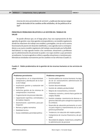 COMPETENCIA LABORAL María Irigoin | Fernando Vargas
MÓDULO 1 • Competencias, fases y aplicación UNIDAD 120
riencias de otros proveedores de servicio?, ¿cuáles son las nuevas compe-
tencias derivadas de los cambios arriba señalados y de las políticas de sa-
lud?
PRINCIPALES PROBLEMAS RELATIVOS A LA GESTIÓN DEL TRABAJO EN
SALUD
Se puede afirmar que, en el largo plazo, hay una superposición de dos
agendas de gestión: una vieja agenda correspondiente a un modelo regulatorio
donde las relaciones de trabajo son estables y protegidas, con eje en la carrera
funcionaria de puesto de duración indefinida, y una agenda nueva correspon-
diente a un nuevo modelo regulatorio del trabajo caracterizado por la flexibili-
dad laboral. La vieja agenda remite a las cuestiones, situaciones y problemas
que la administración de personal no pudo o no supo resolver y que persisten
actualmente. La nueva agenda se refiere a aquellas situaciones y cuestiones pro-
blemáticas instaladas nuevamente por los cambios en las reformas (Cuadro 2).
Cuadro 2. Doble problemática de la gestión de los recursos humanos en los servicios de
salud
Problemas persistentes
• Desequilibrios en la disponibilidad,
composición y distribución de la fuer-
za de trabajo
• Insuficiente gestión y evaluación del
desempeño
• Inefectiva gestión de los sistemas de
compensación e incentivos
• Fragmentación de procesos laborales
• Capacitación repetitiva, centralizada y
de dudoso impacto
• Desmotivación, ausentismo, poca par-
ticipación
• Retraso y rigidez normativa
• Debilidad técnica
• Escasa visibilidad y prioridad política
Problemas emergentes
• Gestión pública de recursos humanos: ha deja-
do de ser exclusivamente administración de
personal propio
• Gestión descentralizada
• Gestión de calidad y productividad
• Mejoría de reclutamiento y retención
• Tendencia creciente y atenta hacia gestión de
empleo flexible
• Gestión compleja: coexistencia de diversos re-
gímenes laborales para categorías ocupaciona-
les similares
• Desarrollo de educación permanente en servi-
cio para mejoría y mantenimiento de la com-
petencia profesional
• Tendencia a la reducción del empleo público
• Competencia de recursos financieros y de per-
sonal
• Necesidad de adaptar, modernizar y simplificar
la administración de personal
 