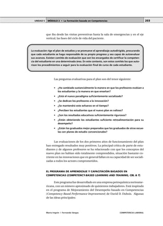 MÓDULO 2 • La formación basada en CompetenciasUNIDAD 5
María Irigoin | Fernando Vargas COMPETENCIA LABORAL
203
que iba desde las visitas preventivas hasta la sala de emergencias y en el eje
vertical, las fases del ciclo de vida del paciente.
Las preguntas evaluativas para el plan son del tenor siguiente:
• ¿Ha cambiado sustancialmente la manera en que los profesores evalúan a
los estudiantes y la manera en que enseñan?
• ¿Está el nuevo paradigma suficientemente socializado?
• ¿Se dedican los profesores a la innovación?
• ¿Se mantendrá este esfuerzo en el tiempo?
• ¿Perciben los estudiantes que el nuevo plan es valioso?
• ¿Son los resultados educativos suficientemente rigurosos?
• ¿Están obteniendo los estudiantes suficiente retroalimentación para su
desempeño?
• ¿Están los graduados mejor preparados que los graduados de otras escue-
las con planes de estudio convencionales?
Las evaluaciones de los dos primeros años de funcionamiento del plan
han entregado resultados muy positivos. La principal crítica de parte de estu-
diantes y de algunos profesores se ha relacionado con que los conceptos del
nuevo plan no habían sido totalmente comprendidos, situación bastante co-
rriente en las innovaciones que en general fallan en su capacidad de ser sociali-
zadas a todos los actores comprometidos.
EL PROGRAMA DE APRENDIZAJE Y CAPACITACIÓN BASADOS EN
COMPETENCIAS (COMPETENCY-BASED LEARNING AND TRAINING, CBL & T)
Este programa fue desarrollado en una empresa petroquímica norteame-
ricana, con un número aproximado de quinientos trabajadores. Está inspirado
en el programa de Mejoramiento del Desempeño basado en Competencias
(Competency-Based Performance Improvement) de David D. Dubois. Algunas
de las ideas principales:
La evaluación rige el plan de estudios y se promueve el aprendizaje autodirigido, procurando
que cada estudiante se haga responsable de su propio progreso y sea capaz de autoevaluar
sus avances. Existen comités de evaluación que son los encargados de certificar la competen-
cia del estudiante en una determinada área. En este contexto, son estos comités los que auto-
rizan los procedimientos a seguir para la evaluación final de curso de cada estudiante.
 