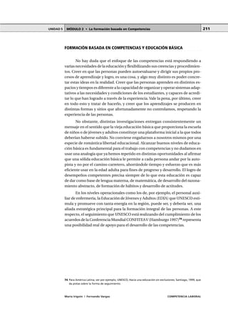 MÓDULO 2 • La formación basada en CompetenciasUNIDAD 5
María Irigoin | Fernando Vargas COMPETENCIA LABORAL
211
○ ○ ○ ○ ○ ○ ○ ○ ○ ○ ○ ○ ○ ○ ○ ○ ○ ○ ○ ○ ○ ○ ○ ○ ○ ○ ○ ○ ○ ○ ○ ○ ○ ○ ○ ○ ○ ○ ○ ○ ○ ○ ○ ○
74 Para América Latina, ver por ejemplo, UNESCO, Hacia una educación sin exclusiones, Santiago, 1999, que
da pistas sobre la forma de seguimiento.
○ ○ ○ ○ ○ ○ ○ ○ ○ ○ ○ ○ ○ ○ ○ ○ ○ ○ ○ ○ ○ ○ ○ ○ ○ ○ ○ ○ ○ ○ ○ ○ ○ ○ ○ ○ ○ ○ ○ ○ ○ ○ ○ ○ ○
FORMACIÓN BASADA EN COMPETENCIAS Y EDUCACIÓN BÁSICA
No hay duda que el enfoque de las competencias está respondiendo a
varias necesidades de la educación y flexibilizando sus creencias y procedimien-
tos. Creer en que las personas pueden autoevaluarse y dirigir sus propios pro-
cesos de aprendizaje y logro, es una cosa, y algo muy distinto es poder concre-
tar estas ideas en la realidad. Creer que las personas aprenden en distintos es-
pacios y tiempos es diferente a la capacidad de organizar y operar sistemas adap-
tativos a las necesidades y condiciones de los estudiantes, y capaces de acredi-
tar lo que han logrado a través de la experiencia. Vale la pena, por último, creer
en todo esto y tratar de hacerlo, y creer que los aprendizajes se producen en
distintas formas y sitios que afortunadamente no controlamos, respetando la
experiencia de las personas.
No obstante, distintas investigaciones entregan consistentemente un
mensaje en el sentido que la vieja educación básica que proporciona la escuela
de niños o de jóvenes y adultos constituye una plataforma inicial a la que todos
deberían haberse subido. No conviene engañarnos a nosotros mismos por una
especie de romántica libertad educacional. Alcanzar buenos niveles de educa-
ción básica es fundamental para el trabajo con competencias y no dudamos en
usar una analogía que ya hemos repetido en distintas oportunidades al afirmar
que una sólida educación básica le permite a cada persona andar por la auto-
pista y no por el camino carretero, ahorrándole tiempo y esfuerzo que es más
eficiente usar en la edad adulta para fines de progreso y desarrollo. El logro de
desempeños competentes precisa siempre de lo que esta educación es capaz
de dar como base de lengua materna, de matemática, de desarrollo del razona-
miento abstracto, de formación de hábitos y desarrollo de actitudes.
En los niveles operacionales como los de, por ejemplo, el personal auxi-
liar de enfermería, la Educación de Jóvenes y Adultos (EDJA) que UNESCO esti-
mula y promueve con tanta energía en la región, puede ser, y debería ser, una
aliada estratégica principal para la formación integral de las personas. A este
respecto, el seguimiento que UNESCO está realizando del cumplimiento de los
acuerdos de la Conferencia Mundial CONFITEAV (Hamburgo 1997)74
representa
una posibilidad real de apoyo para el desarrollo de las competencias.
 