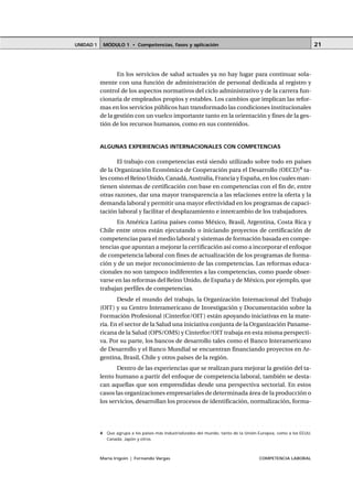 MÓDULO 1 • Competencias, fases y aplicaciónUNIDAD 1
María Irigoin | Fernando Vargas COMPETENCIA LABORAL
21
En los servicios de salud actuales ya no hay lugar para continuar sola-
mente con una función de administración de personal dedicada al registro y
control de los aspectos normativos del ciclo administrativo y de la carrera fun-
cionaria de empleados propios y estables. Los cambios que implican las refor-
mas en los servicios públicos han transformado las condiciones institucionales
de la gestión con un vuelco importante tanto en la orientación y fines de la ges-
tión de los recursos humanos, como en sus contenidos.
ALGUNAS EXPERIENCIAS INTERNACIONALES CON COMPETENCIAS
El trabajo con competencias está siendo utilizado sobre todo en países
de la Organización Económica de Cooperación para el Desarrollo (OECD)4
ta-
les como el Reino Unido, Canadá, Australia, Francia y España, en los cuales man-
tienen sistemas de certificación con base en competencias con el fin de, entre
otras razones, dar una mayor transparencia a las relaciones entre la oferta y la
demanda laboral y permitir una mayor efectividad en los programas de capaci-
tación laboral y facilitar el desplazamiento e intercambio de los trabajadores.
En América Latina países como México, Brasil, Argentina, Costa Rica y
Chile entre otros están ejecutando o iniciando proyectos de certificación de
competencias para el medio laboral y sistemas de formación basada en compe-
tencias que apuntan a mejorar la certificación así como a incorporar el enfoque
de competencia laboral con fines de actualización de los programas de forma-
ción y de un mejor reconocimiento de las competencias. Las reformas educa-
cionales no son tampoco indiferentes a las competencias, como puede obser-
varse en las reformas del Reino Unido, de España y de México, por ejemplo, que
trabajan perfiles de competencias.
Desde el mundo del trabajo, la Organización Internacional del Trabajo
(OIT) y su Centro Interamericano de Investigación y Documentación sobre la
Formación Profesional (Cinterfor/OIT) están apoyando iniciativas en la mate-
ria. En el sector de la Salud una iniciativa conjunta de la Organización Paname-
ricana de la Salud (OPS/OMS) y Cinterfor/OIT trabaja en esta misma perspecti-
va. Por su parte, los bancos de desarrollo tales como el Banco Interamericano
de Desarrollo y el Banco Mundial se encuentran financiando proyectos en Ar-
gentina, Brasil, Chile y otros países de la región.
Dentro de las experiencias que se realizan para mejorar la gestión del ta-
lento humano a partir del enfoque de competencia laboral, también se desta-
can aquellas que son emprendidas desde una perspectiva sectorial. En estos
casos las organizaciones empresariales de determinada área de la producción o
los servicios, desarrollan los procesos de identificación, normalización, forma-
○ ○ ○ ○ ○ ○ ○ ○ ○ ○ ○ ○ ○ ○ ○ ○ ○ ○ ○ ○ ○ ○ ○ ○ ○ ○ ○ ○ ○ ○ ○ ○ ○ ○ ○ ○ ○ ○ ○ ○ ○ ○ ○ ○ ○
4 Que agrupa a los países más industrializados del mundo, tanto de la Unión Europea, como a los EEUU,
Canadá, Japón y otros.
 