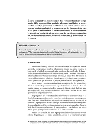 En esta unidad sobre la implementación de la Formación Basada en Compe-
tencias (FBC), trataremos ideas asociadas a lo que es la calidad en la teoría y
práctica educativa, procurando identificar en este análisis criterios para el
logro de una buena calidad de la implementación del diseño curricular para
la FBC y que se relacionan con: la institución educativa, el proceso enseñan-
za aprendizaje para la FBC, el cuerpo docente, los participantes o estudian-
tes, los recursos educacionales, materiales y financieros, y la vinculación con
el entorno.
INTRODUCCIÓN
Una de las causas principales del entusiasmo que ha despertado el enfo-
que de las competencias se refiere al hecho que ofrecen una forma concreta de
enfrentar la pérdida de correspondencia entre lo que los certificados declaran y
lo que las personas realmente son, saben y saben hacer. Un diseño basado en un
referencial de competencias constituye, sin duda, el inicio clave del cambio en
este sentido, pero no es suficiente. El participante necesita de un proceso ense-
ñanza aprendizaje que realmente lo prepare para desarrollar la competencia.
En la unidad 5 hemos considerado aspectos generales del currículum y
del diseño curricular para concentrarnos posteriormente en el diseño de la for-
mación basada en competencias. Esta unidad, la última, estará dedicada a as-
pectos generales de la implementación del diseño curricular de la FBC, tarea
que no es en ningún caso menor.
Supongamos que se cuenta con las competencias ya identificadas y se ha
diseñado un programa de estudios para el aprendizaje de una o más competen-
cias. ¿Qué pasa ahora? La situación puede hacernos recordar a un director de
cine que a la pregunta de cuál era su mejor película, respondió que la mejor era
siempre el guión recién terminado, porque apenas se comenzaba a filmar la
película, el director se daba cuenta de las limitaciones y restricciones que impe-
dirían que el guión pudiere concretarse en la forma deseada.
Frente a la anécdota del cine, el programa de estudios puede ser el equi-
valente del guión y no son pocas las dificultades que es necesario sortear para
OBJETIVOS DE LA UNIDAD
Analizar la institución educativa, el proceso enseñanza aprendizaje, el cuerpo docente, los
participantes,76
los recursos educacionales, materiales y financieros y la vinculación con el
entorno desde una perspectiva de una FBC de buena calidad.
○ ○ ○ ○ ○ ○ ○ ○ ○ ○ ○ ○ ○ ○ ○ ○ ○ ○ ○ ○ ○ ○ ○ ○ ○ ○ ○ ○ ○ ○ ○ ○ ○ ○ ○ ○ ○ ○ ○ ○ ○ ○ ○ ○ ○
76 Designaremos bajo el nombre de participantes a todas las personas comprometidas en procesos de ense-
ñanza aprendizaje, sean estudiantes de la educación formal o participantes de cursos de capacitación.
 
