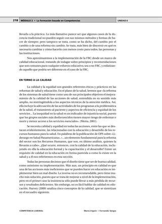 COMPETENCIA LABORAL María Irigoin | Fernando Vargas
MÓDULO 2 • La formación basada en Competencias UNIDAD 6218
llevarlo a la práctica. Lo más llamativo parece ser que algunos casos de la do-
cencia tradicional no pueden seguir con sus mismos métodos y formas de ha-
cer de siempre; pero tampoco se trata, como se ha dicho, del cambio por el
cambio o de una reforma sin cambio. Se trata, más bien de discernir en qué es
necesario cambiar y cómo hacerlo con menos costo para todos, las personas y
las instituciones.
Nos aproximaremos a la implementación de la FBC desde un marco de
calidad educacional, tratando de indagar sobre principios y recomendaciones
que son comunes para cualquier esfuerzo educativo, sea o no FBC, y enfatizan-
do aquello que podría ser diferente en el caso de la FBC.
EN TORNO A LA CALIDAD
La calidad y la equidad son grandes referentes éticos y prácticos en las
reformas de salud y educación. En el plano de la salud, leemos que «la reforma
de los sistemas de salud tiene como uno de sus principales objetivos el mejora-
miento de la calidad de las acciones de salud, entendida en su sentido más
amplio, no restringiéndola a los aspectos técnicos de la atención médica. Así,
ella incluye la adecuación de las actividades de los programas a la problemática
de la salud, el tratamiento al paciente y aspectos de eficiencia y equidad de los
servicios... La inequidad en la salud es un indicador de injusticia social, puesto
que los grupos sociales más desfavorecidos tienen mayor riesgo de enfermar o
morir y menor acceso a los servicios esenciales». (Motta, 2001).
Se necesita calidad y equidad en todas las acciones, entre las que se des-
tacan evidentemente, las relacionadas con la educación y desarrollo de los re-
cursos humanos para la salud. En palabras de la publicación de OPS sobre «Li-
derazgo en Salud Panamericana», «...un elemento fundamental para la reforma
del sector son los Recursos Humanos, que son, en último análisis, quienes la
llevarán a cabo». ¿Qué ocurre, entonces, con la calidad de la educación, inclu-
yendo en ella la educación formal y la capacitación y el desarrollo? Existe un
requisito de calidad en la educación en forma parecida a como lo existe en la
salud y a él nos referiremos en esta sección.
Todas las personas decimos que el diseño tiene que ser de buena calidad,
como asimismo su implementación. Más aun, un principio en calidad es que
una de las acciones más ineficientes que se pueden hacer en educación es im-
plementar bien un mal diseño. La inversa no es recomendable, pero tiene mu-
cho más solución, puesto que se trata de mejorar a nivel de la implementación,
pero en el primer caso la insistencia sólo puede llevar a más pérdida de recur-
sos y resultados deficientes. Sin embargo, no es fácil hablar de calidad en edu-
cación. Harvey (2000) analiza cinco conceptos de la calidad, que se sintetizan
en el recuadro siguiente.
 